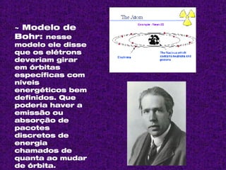 ~ Modelo de Bohr:  nesse modelo ele disse que os elétrons deveriam girar em órbitas específicas com níveis energéticos bem definidos. Que poderia haver a emissão ou absorção de pacotes discretos de energia chamados de quanta ao mudar de órbita. 
