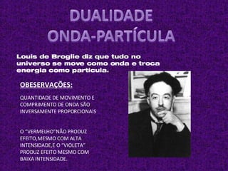 Louis de Broglie diz que tudo no universo se move como onda e troca energia como partícula.  OBESERVAÇÕES: O “VERMELHO”NÃO PRODUZ EFEITO,MESMO COM ALTA INTENSIDADE,E O “VIOLETA” PRODUZ EFEITO MESMO COM BAIXA INTENSIDADE. QUANTIDADE DE MOVIMENTO E COMPRIMENTO DE ONDA SÃO INVERSAMENTE PROPORCIONAIS . 