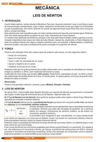 Tecnologia ITAPECURSOS
10 cor preto
10 Física - M1
MECÂNICA
LEIS DE NEWTON
1 - INTRODUÇÃO
A partir deste capítulo, vamos estudar a Mecânica. Para isso, devemos conhecer o que é uma força e quais
as suas principais características. Logo a seguir, estaremos conhecendo as leis que regem os movimentos
e suas conseqüências. Por último, faremos um estudo de algumas forças especíﬁcas tais como a força de
atrito e a força centrípeta.
Este capítulo é de vital importância para um maior conhecimento da Física de uma maneira geral. Podemos
dizer que serão apresentados os pilares do que, hoje, chamamos de Física Clássica.
Um estudo mais detalhado de Dinâmica começou a ser feito pelo italiano Galileu Galilei e ganhou uma for-
mulação matemática mais coesa nas mãos de Isaac Newton. Apesar de, atualmente, a Física Clássica não
estar em perfeita sintonia com alguns modelos cientíﬁcos com, por exemplo, a Relatividade e a Quântica,
devemos creditar a ela todo o embasamento para a evolução e o progresso da ciência.
2 - FORÇA
Força é uma interação entre dois corpos capaz de produzir, pelo menos, um dos seguintes efeitos:
• iniciar um movimento;
• parar um movimento;
• variar o valor da velocidade de um corpo;
• desviar a trajetória de um corpo;
• modiﬁcar as formas de um corpo.
Podemos notar que os quatro primeiros itens estão relacionados com a variação da velocidade em módulo,
direção ou sentido e o último, com mudanças estruturais no corpo.
A deﬁnição de força exige que existam dois corpos. Desta forma, expressões do tipo: “eu tenho a força”
são desprovidas de sentido dentro da Física. O correto seria: “eu posso aplicar uma força de grande inten-
sidade em todos os corpos”.
Observação:
Força é uma grandeza vetorial e, portanto, possui Módulo, Direção e Sentido.
3 - LEIS DE NEWTON
No século XVII, o físico inglês Isaac Newton formulou um conjunto de três leis que governam o movimento
dos corpos. A este conjunto chamamos de Leis de Newton. Vejamos estas leis.
A) 1ª Lei de Newton (Lei da Inércia): Uma partícula qualquer pode estar sujeita a várias forças diferentes,
aplicadas em direções e sentidos distintos.
A 1ª Lei de Newton aﬁrma que se a resultante das forças que atuam em uma partícula for nula, ela estará
em repouso ou em movimento retilíneo uniforme.
FR 0= Þ
As duas situações descritas acima representam que a velocidade da partícula
é constante. Diremos que estas são situações de equilíbrio. Se a partícula
estiver em repouso, chamaremos de equilíbrio estático, se ela estiver em
movimento, equilíbrio dinâmico.
A conclusão a que chegamos é que, naturalmente, um corpo parado tende
a se manter em repouso e um corpo que se desloca, tende a se manter em movimento retilíneo uniforme.
Esta propriedade inerente a todos os corpos chama-se inércia.
Podemos medir a quantidade de inércia de um corpo através de sua massa. Assim, um elefante possui muito
mais inércia do que uma formiga.
É por causa da inércia que nós somos projetados para frente quando freamos um automóvel. Em relação à
rua, nós estávamos em movimento e temos, por inércia, a tendência de continuarmos em M.R.U. Quando
iniciamos o movimento do automóvel novamente, temos uma sensação de compressão contra o assento.
Estávamos parados e a nossa tendência era continuar nesse estado.
REPOUSO
ou
MRU
 
