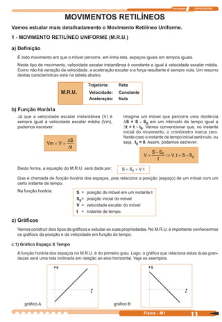 Tecnologia ITAPECURSOS
11 cor preto
11Física - M1
MOVIMENTOS RETILÍNEOS
Vamos estudar mais detalhadamente o Movimento Retilíneo Uniforme.
1 - MOVIMENTO RETILÍNEO UNIFORME (M.R.U.)
a) Deﬁnição
É todo movimento em que o móvel percorre, em linha reta, espaços iguais em tempos iguais.
Neste tipo de movimento, velocidade escalar instantânea é constante e igual à velocidade escalar média.
Como não há variação da velocidade, a aceleração escalar e a força resultante é sempre nula. Um resumo
destas características está na tabela abaixo:
Trajetória: Reta
M.R.U. Velocidade: Constante
Aceleração: Nula
b) Função Horária
V
S S
t
V t S S=
−
⇒ = −0
0.
Vm V
S
t
= =
∆
∆
S S V t= +0 .
S = posição do móvel em um instante t
S0= posição inicial do móvel
V = velocidade escalar do móvel
t = instante de tempo.
Já que a velocidade escalar instantânea (V) é
sempre igual à velocidade escalar média (Vm),
podemos escrever:
Imagine um móvel que percorre uma distância
DS = S - S0 em um intervalo de tempo igual a
∆t = t - t0. Vamos convencionar que, no instante
inicial do movimento, o cronômetro marca zero.
Neste caso o instante de tempo inicial será nulo, ou
seja, t0 = 0. Assim, podemos escrever:
Desta forma, a equação do M.R.U. será dada por:
Que é chamada de função horária dos espaços, pois relaciona a posição (espaço) de um móvel com um
certo instante de tempo.
Na função horária:
c) Gráﬁcos
Vamos construir dois tipos de gráﬁcos e estudar as suas propriedades. No M.R.U. é importante conhecermos
os gráﬁcos da posição e da velocidade em função do tempo.
c.1) Gráﬁco Espaço X Tempo
A função horária dos espaços no M.R.U. é do primeiro grau. Logo, o gráﬁco que relaciona estas duas gran-
dezas será uma reta inclinada em relação ao eixo horizontal. Veja os exemplos.
gráﬁco A gráﬁco B
 