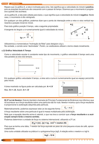 Tecnologia ITAPECURSOS
12 cor preto
12 Física - M1
Repare que no gráﬁco A, a reta é inclinada para cima. Isto signiﬁca que a velocidade do móvel é positiva,
pois as posições da partícula vão crescendo com o passar do tempo. Dizemos que o movimento é progres-
sivo quando isto acontece.
Já no gráﬁco B, a reta está voltada para baixo, o que signiﬁca que a velocidade do móvel é negativa. Neste
caso, o movimento é dito retrógrado.
Em qualquer um dos gráﬁcos, podemos dizer que o ponto de interseção entre a reta e o eixo vertical rep-
resenta a posição inicial do móvel.
Para todo gráﬁco posição X tempo, vale a seguinte propriedade:
A tangente do ângulo a é numericamente igual à velocidade do móvel.
tg a =
∆
∆
S
t
=
V
Utilizaremos a nomenclatura “Inclinação da Reta” para designar a tg a.
Na verdade, o correto seria “declividade”. Porém, os vestibulares utilizam o termo citado inicialmente.
c.2) Gráﬁco Velocidade X Tempo
Como a velocidade escalar é constante neste tipo de movimento, o gráﬁco velocidade X tempo será uma
reta paralela ao eixo dos tempos.
V
V > 0
t
V
t
V < 0
Em qualquer gráﬁco velocidade X tempo, a área sob a curva é numericamente igual ao espaço percorrido
pelo móvel.
V
V
área (A)
t
t
A área mostrada na ﬁgura pode ser calculada por: A = t.V
Mas, V.t = DS. Assim: A = DV
B) 2ª Lei de Newton: Esta lei (também chamada de Princípio Fundamental da Dinâmica) nos informa o que
irá acontecer se a força resultante sobre uma partícula não for nula. Newton mostrou que a força resultante
é proporcional à aceleração adquirida pela partícula.
Matematicamente, podemos expressar esta Lei da seguinte forma:
F m aR = .
A força resultante sobre uma partícula é igual à massa multiplicada pela aceleração.
Note que a equação descrita acima é vetorial, o que nos leva a concluir que a força resultante e a acel-
eração sempre terão o mesmo sentido.
Podemos determinar a unidade de força no sistema internacional, utilizando a 2ª Lei.
[FR] = [m] . [a] = kg . m/s2 = newton (N)
Para que se tenha uma idéia, 1 newton de força equivale ao peso de uma pequena xícara de café, aproxi-
madamente.
Uma outra unidade utilizada na prática é o quilograma-força (kgf). A relação entre o newton e o kgf é:
1kgf @ 10 N
 
