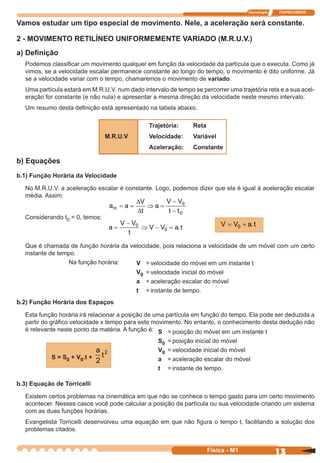 Tecnologia ITAPECURSOS
13 cor preto
13Física - M1
Vamos estudar um tipo especial de movimento. Nele, a aceleração será constante.
2 - MOVIMENTO RETILÍNEO UNIFORMEMENTE VARIADO (M.R.U.V.)
a) Deﬁnição
Podemos classiﬁcar um movimento qualquer em função da velocidade da partícula que o executa. Como já
vimos, se a velocidade escalar permanece constante ao longo do tempo, o movimento é dito uniforme. Já
se a velocidade variar com o tempo, chamaremos o movimento de variado.
Uma partícula estará em M.R.U.V. num dado intervalo de tempo se percorrer uma trajetória reta e a sua acel-
eração for constante (e não nula) e apresentar a mesma direção da velocidade neste mesmo intervalo.
Um resumo desta deﬁnição está apresentado na tabela abaixo.
Trajetória: Reta
M.R.U.V Velocidade: Variável
Aceleração: Constante
b) Equações
b.1) Função Horária da Velocidade
No M.R.U.V. a aceleração escalar é constante. Logo, podemos dizer que ela é igual à aceleração escalar
média. Assim:
Considerando t0 = 0, temos:
Que é chamada de função horária da velocidade, pois relaciona a velocidade de um móvel com um certo
instante de tempo.
Na função horária:
b.2) Função Horária dos Espaços
Esta função horária irá relacionar a posição de uma partícula em função do tempo. Ela pode ser deduzida a
partir do gráﬁco velocidade x tempo para este movimento. No entanto, o conhecimento desta dedução não
é relevante neste ponto da matéria. A função é:
V V a t= +0 .
a a
V
t
a
V V
t t
m = = ⇒ =
−
−
∆
∆
0
0
a
V V
t
V V a t=
−
⇒ − =0
0 .
S = posição do móvel em um instante t
S0 = posição inicial do móvel
V0 = velocidade inicial do móvel
a = aceleração escalar do móvel
t = instante de tempo.
V = velocidade do móvel em um instante t
V0 = velocidade inicial do móvel
a = aceleração escalar do móvel
t = instante de tempo.
S = S0 + V0.t +
a
t
2
2
b.3) Equação de Torricelli
Existem certos problemas na cinemática em que não se conhece o tempo gasto para um certo movimento
acontecer. Nesses casos você pode calcular a posição da partícula ou sua velocidade criando um sistema
com as duas funções horárias.
Evangelista Torricelli desenvolveu uma equação em que não ﬁgura o tempo t, facilitando a solução dos
problemas citados.
 