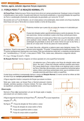 Tecnologia ITAPECURSOS
16 cor preto
16 Física - M1
Vamos, agora, estudar algumas forças especiais:
3 - FORÇA PESO (P ) E REAÇÃO NORMAL (N )
A) Força Peso: Sabemos que a Terra cria em torno de si um campo gravitacional. Qualquer corpo aí inserido
é atraído para o seu centro. A queda será feita em movimento acelerado e, nas proximidades da superfície
da Terra, a aceleração (chamada de aceleração da gravidade, g) é cerca de 10 m/s2.
De acordo com a 2ª Lei de Newton, se um corpo possui uma aceleração, deve existir uma força resultante.
Esta força com que a Terra atrai os corpos recebe o nome de força peso.
Podemos mostrar que o peso de um corpo de massa m é calculado por:
O peso tem direção radial e aponta sempre para o centro do planeta. Em nos-
sos exercícios, iremos considerar o peso uma força vertical para baixo.
Deﬁnimos o peso de um corpo para a Terra mas o que foi discutido é válido
para qualquer corpo celeste. Na superﬁcie da Lua, por exemplo, onde a
aceleração da gravidade é cerca de 6 vezes menor do que na da Terra, o
peso de um corpo será 1/6 de seu peso em nosso planeta.
No nosso dia-a-dia, utilizamos a palavra peso para designar massa. Per-
guntamos: “Qual é o seu peso?” e temos como resposta: “70 quilos”.Aresposta que foi dada está errada, pois
70 quilos (quilogramas) representa a sua massa. Pelo que estudamos neste item, a resposta correta deveria
ser: “considerando g = 10 m/s2, o meu peso é 700N.” Pois, neste caso, efetuamos o seguinte cálculo:
P = m.g = 70 (kg).10 (m/s2) = 700 N
B) Reação Normal: Vamos imaginar um bloco apoiado em uma superfície horizontal.
Já sabemos que a Terra aplica uma força de atração sobre este
bloco. No caso, o Peso tem direção vertical e sentido para baixo.
Por causa desta força, o bloco tende a se deslocar para o centro
da Terra. Este fato não acontece, pois a superfície horizontal aplica
sobre o bloco uma força vertical para cima, que é contrária à com-
pressão exercida pelo bloco sobre a superfície.
A esta força contrária à compressão damos o nome de Reação Normal. O nome normal se refere ao fato
de esta força ser sempre perpendicular à superﬁcie.
A ﬁgura seguinte mostra o esquema de forças que atuam no bloco.
Note que, neste caso, as forças Peso e Normal possuam mesma
direção, sentidos opostos e mesmo módulo. Por isso, estas forças
se equilibram, produzindo uma força resultante nula.
Observação:
Normal e Peso não representam um par de forças ação e reação,
pois atuam em um mesmo corpo.
Aﬁgura seguinte irá mostrar as forças Peso (P ), Normal (N ) e suas respectivas
reações (P e N ).
Na ﬁgura: P : Força de atração da Terra sobre o corpo
P ’:Força de atração do corpo sobre a Terra
N : Força da superfície sobre o corpo
N ’: Força do corpo sobre a superfície
P m g= .
 