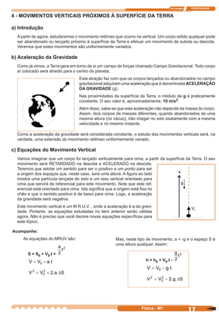 Tecnologia ITAPECURSOS
17 cor preto
17Física - M1
4 - MOVIMENTOS VERTICAIS PRÓXIMOS À SUPERFÍCIE DA TERRA
a) Introdução
A partir de agora, estudaremos o movimento retilíneo que ocorre na vertical. Um corpo sólido qualquer pode
ser abandonado ou lançado próximo à superfície da Terra e efetuar um movimento de subida ou descida.
Veremos que estes movimentos são uniformemente variados.
b) Aceleração da Gravidade
Como já vimos, a Terra gera em torno de si um campo de forças chamado Campo Gravitacional. Todo corpo
aí colocado será atraído para o centro do planeta.
Esta atração faz com que os corpos lançados ou abandonados no campo
gravitacional adquiram uma aceleração que é denominada ACELERAÇÃO
DA GRAVIDADE (g).
Nas proximidades da superfície da Terra, o módulo de g é praticamente
constante. O seu valor é, aproximadamente, 10 m/s2.
Além disso, sabe-se que esta aceleração não depende da massa do corpo.
Assim, dois corpos de massas diferentes, quando abandonados de uma
mesma altura (no vácuo), irão chegar no solo exatamente com a mesma
velocidade e no mesmo instante.
Como a aceleração da gravidade será considerada constante, o estudo dos movimentos verticais será, na
verdade, uma extensão do movimento retilíneo uniformemente variado.
c) Equações do Movimento Vertical
Vamos imaginar que um corpo foi lançado verticalmente para cima, a partir da superfície da Terra. O seu
movimento será RETARDADO na descida e ACELERADO na descida.
Teremos que adotar um sentido para ser o positivo e um ponto para ser
a origem dos espaços que, neste caso, será uma altura. A ﬁgura ao lado
mostra uma partícula lançada do solo e um eixo vertical orientado para
cima que servirá de referencial para este movimento. Note que este ref-
erencial está orientado para cima. Isto signiﬁca que a origem está ﬁxa no
chão e que o sentido positivo é de baixo para cima. Logo, a aceleração
da gravidade será negativa.
Este movimento vertical é um M.R.U.V. , onde a aceleração é a da gravi-
dade. Portanto, as equações estudadas no item anterior serão válidas
agora. Não é preciso que você decore novas equações especíﬁcas para
este tópico.
Acompanhe:
As equações do MRUV são:
S = S0 + V0.t +
a
t
2
2
V V a t= +0 .
V V a S2
0
2
2= + . .∆
Mas, neste tipo de movimento, a = -g e o espaço S é
uma altura qualquer. Assim:
h = h0 + V0.t -
g
t
2
2
V V g t= −0 .
V V g S2
0
2
2= − . .∆
 