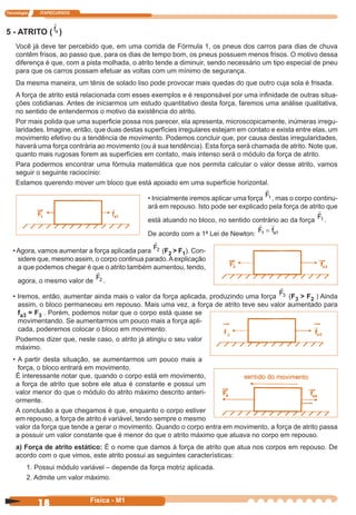 Tecnologia ITAPECURSOS
18 cor preto
18 Física - M1
5 - ATRITO ( fa )
Você já deve ter percebido que, em uma corrida de Fórmula 1, os pneus dos carros para dias de chuva
contêm frisos, ao passo que, para os dias de tempo bom, os pneus possuem menos frisos. O motivo dessa
diferença é que, com a pista molhada, o atrito tende a diminuir, sendo necessário um tipo especial de pneu
para que os carros possam efetuar as voltas com um mínimo de segurança.
Da mesma maneira, um tênis de solado liso pode provocar mais quedas do que outro cuja sola é frisada.
A força de atrito está relacionada com esses exemplos e é responsável por uma inﬁnidade de outras situa-
ções cotidianas. Antes de iniciarmos um estudo quantitativo desta força, faremos uma análise qualitativa,
no sentido de entendermos o motivo da existência do atrito.
Por mais polida que uma superﬁcie possa nos parecer, ela apresenta, microscopicamente, inúmeras irregu-
laridades. Imagine, então, que duas destas superfícies irregulares estejam em contato e exista entre elas, um
movimento efetivo ou a tendência de movimento. Podemos concluir que, por causa destas irregularidades,
haverá uma força contrária ao movimento (ou à sua tendência). Esta força será chamada de atrito. Note que,
quanto mais rugosas forem as superfícies em contato, mais intenso será o módulo da força de atrito.
Para podermos encontrar uma fórmula matemática que nos permita calcular o valor desse atrito, vamos
seguir o seguinte raciocínio:
Estamos querendo mover um bloco que está apoiado em uma superfície horizontal.
• Inicialmente iremos aplicar uma força F1 , mas o corpo continu-
ará em repouso. Isto pode ser explicado pela força de atrito que
está atuando no bloco, no sentido contrário ao da força
F1 .
De acordo com a 1ª Lei de Newton: F fa1 1=
•Agora, vamos aumentar a força aplicada para
F2 (F2 > F1). Con-
sidere que, mesmo assim, o corpo continua parado.Aexplicação
a que podemos chegar é que o atrito também aumentou, tendo,
agora, o mesmo valor de
F2 .
• Iremos, então, aumentar ainda mais o valor da força aplicada, produzindo uma força
F3 (F3 > F2 ) Ainda
assim, o bloco permaneceu em repouso. Mais uma vez, a força de atrito teve seu valor aumentado para
fa3 = F3 . Porém, podemos notar que o corpo está quase se
movimentando. Se aumentarmos um pouco mais a força apli-
cada, poderemos colocar o bloco em movimento.
Podemos dizer que, neste caso, o atrito já atingiu o seu valor
máximo.
• A partir desta situação, se aumentarmos um pouco mais a
força, o bloco entrará em movimento.
É interessante notar que, quando o corpo está em movimento,
a força de atrito que sobre ele atua é constante e possui um
valor menor do que o módulo do atrito máximo descrito anteri-
ormente.
A conclusão a que chegamos é que, enquanto o corpo estiver
em repouso, a força de atrito é variável, tendo sempre o mesmo
valor da força que tende a gerar o movimento. Quando o corpo entra em movimento, a força de atrito passa
a possuir um valor constante que é menor do que o atrito máximo que atuava no corpo em repouso.
a) Força de atrito estático: É o nome que damos à força de atrito que atua nos corpos em repouso. De
acordo com o que vimos, este atrito possui as seguintes características:
1. Possui módulo variável – depende da força motriz aplicada.
2. Admite um valor máximo.
 