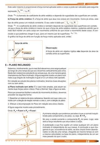 Tecnologia ITAPECURSOS
19 cor preto
19Física - M1
Este valor máximo é proporcional à força normal aplicada sobre o corpo e pode ser calculado pela seguinte
expressão: f Na
max
ee
= µ .
Onde:
µe é chamado de coeﬁciente de atrito estático e depende da rugosidade das superfícies em contato.
b) Força de atrito cinético: É a força de atrito que atua nos corpos em movimento. Como já vimos, este
tipo de atrito possui um módulo constante. O seu valor é dado por: f Na cc
= µ .
Onde: µc é o coeﬁciente de atrito cinético e também depende da rugosidade das superfícies em contato.
Já que a força de atrito cinético é menor do que a força de atrito estático máximo, podemos admitir que é
mais fácil manter um certo corpo em movimento uniforme do que iniciar o movimento deste corpo. A con-
clusão a que podemos chegar é que, para um mesmo par de superfícies:
µ µe c>
O gráﬁco da força de atrito em função da força motriz aplicada será, então:
força de atrito
me . N
estático
cinético
força motriz
Observação:
A força de atrito em objetos rígidos não depende da área de
contato entre as superfícies.
6 – PLANO INCLINADO
Sabemos, intuitivamente, que é mais fácil elevarmos uma carga qualquer
ao longo de uma rampa do que se a levarmos verticalmente para cima.
Neste item estaremos estudando as rampas que, de uma maneira geral,
chamaremos de Plano Inclinado.Aﬁgura seguinte mostra um plano incli-
nado (cujo ângulo de inclinação é igual a q) e um bloco nele apoiado.
Em relação ao estudo dos planos inclinados, teremos duas situações:
com ou sem atrito.
a) Plano inclinado sem atrito: É o caso mais simples, pois atuam so-
mente duas forças sobre o bloco: Peso e Normal. Veja a ﬁgura ao lado.
Para que possamos facilitar o estudo do movimento do bloco, devemos
proceder da seguinte forma:
1. Desenhar um sistema de eixos cartesianos, fazendo com que o eixo y co-
incida com a direção da reação normal e o eixo x, com a direção do plano.
2. Efetuar a decomposição do Peso em relação aos eixos citados.
A ﬁgura seguinte mostra este procedimento.
Onde: Px = P.senq e Py = P.cosq
A primeira relação que podemos perceber é que a normal é equili-
brada pela componente y do peso, ou seja, N = Py .
No eixo x existe somente a componente Px do peso. Logo, esta
será a força resultante que atua sobre o corpo.
A aceleração a que ﬁca sujeito um corpo qualquer em um plano
inclinado é independente de sua massa. A conclusão a que che-
gamos é que, na ausência do atrito, se dois corpos forem abando-
nados no alto de uma rampa, chegarão ao mesmo tempo (e com
a mesma velocidade) na base do plano, independente de um ser
mais pesado do que o outro.
 