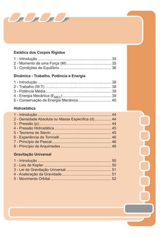 Estática dos Corpos Rígidos
1 - Introdução ...................................................................... 35
2 - Momento de uma Força (M)........................................... 35
3 - Condições de Equilíbrio ................................................. 36
Dinâmica - Trabalho, Potência e Energia
1 - Introdução ...................................................................... 38
2 - Trabalho (W.τ) ............................................................... 38
3 - Potência Média............................................................... 39
4 - Energia Mecânica (EMEC) .............................................. 39
5 - Conservação da Energia Mecânica ............................... 40
Hidrostática
1 - Introdução ...................................................................... 44
2 - Densidade Absoluta ou Massa Especíﬁca (d)................ 44
3 - Pressão (p)..................................................................... 44
4 - Pressão Hidrostática ...................................................... 45
5 - Teorema de Stevin ......................................................... 45
6 - Experiência de Torricelli ................................................. 46
7 - Princípio de Pascal......................................................... 46
8 - Princípio de Arquimedes ................................................ 46
Gravitação Universal
1 - Introdução ...................................................................... 50
2 - Leis de Kepler ................................................................ 50
3 - Lei da Gravitação Universal ........................................... 51
4 - Aceleração da Gravidade............................................... 51
5 - Movimento Orbital .......................................................... 52
2 cor preto
 