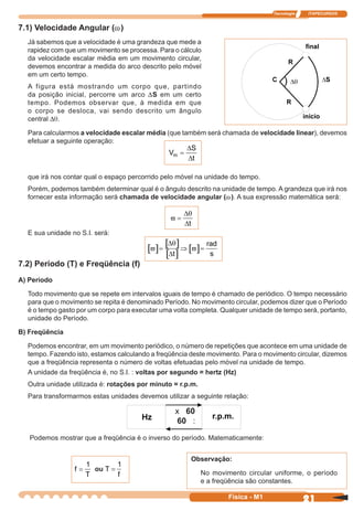 Tecnologia ITAPECURSOS
21 cor preto
21Física - M1
7.1) Velocidade Angular (w)
Já sabemos que a velocidade é uma grandeza que mede a
rapidez com que um movimento se processa. Para o cálculo
da velocidade escalar média em um movimento circular,
devemos encontrar a medida do arco descrito pelo móvel
em um certo tempo.
A figura está mostrando um corpo que, partindo
da posição inicial, percorre um arco DS em um certo
tempo. Podemos observar que, à medida em que
o corpo se desloca, vai sendo descrito um ângulo
central Dq.
Para calcularmos a velocidade escalar média (que também será chamada de velocidade linear), devemos
efetuar a seguinte operação:
que irá nos contar qual o espaço percorrido pelo móvel na unidade do tempo.
Porém, podemos também determinar qual é o ângulo descrito na unidade de tempo. A grandeza que irá nos
fornecer esta informação será chamada de velocidade angular (w). A sua expressão matemática será:
E sua unidade no S.I. será:
7.2) Período (T) e Freqüência (f)
A) Período
Todo movimento que se repete em intervalos iguais de tempo é chamado de periódico. O tempo necessário
para que o movimento se repita é denominado Período. No movimento circular, podemos dizer que o Período
é o tempo gasto por um corpo para executar uma volta completa. Qualquer unidade de tempo será, portanto,
unidade do Período.
B) Freqüência
Podemos encontrar, em um movimento periódico, o número de repetições que acontece em uma unidade de
tempo. Fazendo isto, estamos calculando a freqüência deste movimento. Para o movimento circular, dizemos
que a freqüência representa o número de voltas efetuadas pelo móvel na unidade de tempo.
A unidade da freqüência é, no S.I. : voltas por segundo = hertz (Hz)
Outra unidade utilizada é: rotações por minuto = r.p.m.
Para transformarmos estas unidades devemos utilizar a seguinte relação:
Podemos mostrar que a freqüência é o inverso do período. Matematicamente:
V
S
t
m =
∆
∆
ϖ =
∆θ
∆t
[ ] [ ]
[ ]
[ ]ϖ ϖ= ⇒ =
∆θ
∆t
rad
s
T
f
=
1
f
T
=
1
ou
Observação:
No movimento circular uniforme, o período
e a freqüência são constantes.
x 60
60 :
 