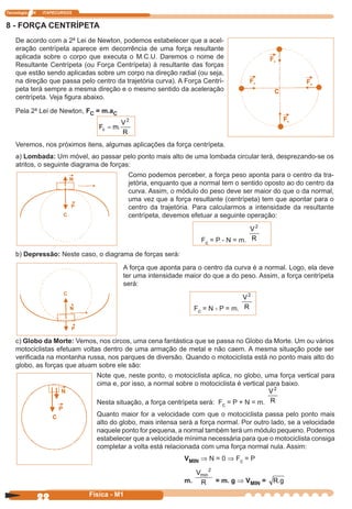 Tecnologia N ITAPECURSOS
22 cor preto
22 Física - M1
8 - FORÇA CENTRÍPETA
De acordo com a 2ª Lei de Newton, podemos estabelecer que a acel-
eração centrípeta aparece em decorrência de uma força resultante
aplicada sobre o corpo que executa o M.C.U. Daremos o nome de
Resultante Centrípeta (ou Força Centrípeta) à resultante das forças
que estão sendo aplicadas sobre um corpo na direção radial (ou seja,
na direção que passa pelo centro da trajetória curva). A Força Centrí-
peta terá sempre a mesma direção e o mesmo sentido da aceleração
centrípeta. Veja ﬁgura abaixo.
Pela 2ª Lei de Newton, FC = m.aC
F m
V
R
c = .
2
Veremos, nos próximos itens, algumas aplicações da força centrípeta.
a) Lombada: Um móvel, ao passar pelo ponto mais alto de uma lombada circular terá, desprezando-se os
atritos, o seguinte diagrama de forças:
b) Depressão: Neste caso, o diagrama de forças será:
Como podemos perceber, a força peso aponta para o centro da tra-
jetória, enquanto que a normal tem o sentido oposto ao do centro da
curva. Assim, o módulo do peso deve ser maior do que o da normal,
uma vez que a força resultante (centrípeta) tem que apontar para o
centro da trajetória. Para calcularmos a intensidade da resultante
centrípeta, devemos efetuar a seguinte operação:
Fc = P - N = m.
V
R
2
A força que aponta para o centro da curva é a normal. Logo, ela deve
ter uma intensidade maior do que a do peso. Assim, a força centrípeta
será:
Fc = N - P = m.
V
R
2
c) Globo da Morte: Vemos, nos circos, uma cena fantástica que se passa no Globo da Morte. Um ou vários
motociclistas efetuam voltas dentro de uma armação de metal e não caem. A mesma situação pode ser
veriﬁcada na montanha russa, nos parques de diversão. Quando o motociclista está no ponto mais alto do
globo, as forças que atuam sobre ele são:
Note que, neste ponto, o motociclista aplica, no globo, uma força vertical para
cima e, por isso, a normal sobre o motociclista é vertical para baixo.
Nesta situação, a força centrípeta será: Fc = P + N = m.
V
R
2
Quanto maior for a velocidade com que o motociclista passa pelo ponto mais
alto do globo, mais intensa será a força normal. Por outro lado, se a velocidade
naquele ponto for pequena, a normal também terá um módulo pequeno. Podemos
estabelecer que a velocidade mínima necessária para que o motociclista consiga
completar a volta está relacionada com uma força normal nula. Assim:
VMIN Þ N = 0 Þ Fc = P
m.
V
R
min
2
= m. g Þ VMIN = R g.
 