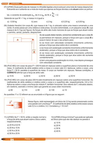 Tecnologia ITAPECURSOS
24 cor preto
24 Física - M1
07) (UFMG) Duas partículas de massas m e M estão ligadas uma à outra por uma mola de massa desprezível.
Esticando-se e soltando-se a mola de modo que apenas as forças devidas a ela atuam sobre as partícu-
las, o cociente da aceleração am, de m e aM, de M, é
a
a
m
M
= 2.
Sabendo-se que M = 1 kg, a massa m é igual a:
a) - 0,50 kg b) zero c) 2 kg d) 0,25 kg e) 0,50 kg
08) (Izabela Hendrix) Um corpo A, cuja massa é de 1 kg, é colocado sobre uma mesa e amarrado a uma
corda. A corda passa por uma roldana e está presa, na outra extremidade, a um pequeno corpo B, cuja
massa é de 0,1 kg (ver ﬁgura). As forças de atrito são muito menores do que as forças que atuam sobre
o carrinho, sendo, portanto, desprezíveis.
Ao ser puxado desta maneira, concluímos corretamente que o corpo A:
a) permanece em repouso, porque a força com que o corpo B o
puxa é menor do que o seu próprio peso.
b) se move com velocidade constante (movimento uniforme),
porque a força que atua sobre ele é constante.
c) se move com aceleração constante (movimento uniformemente
acelerado), porque a força que atua sobre ele é constante.
d) se move com aceleração constante (movimento uniforme-
mente acelerado), porque a força que atua sobre ele aumenta
constantemente.
e) tem uma pequena aceleração no início, mas depois prossegue
com velocidade constante.
09) (PUC-MG) Um corpo de peso P = 200 N está em repouso sobre a superfície plana e horizontal de uma
mesa. O coeﬁciente de atrito estático entre a mesa e o corpo vale 0,3. Aplica-se, sobre o corpo, uma
força F = 50 N. paralela à superﬁcie da mesa. O corpo se mantém em repouso. Nessas condições, é
CORRETO aﬁrmar que a força de atrito vale:
a) 15 N b) 60 N c) 40 N d) 80 N e) 50 N
10) (PUC-MG) Um corpo de peso 200 N está inicialmente em repouso sobre uma superﬁcie horizontal. Os
coeﬁcientes de atrito estático e cinético entre o corpo e a superﬁcie são, respectivamente, 0,6 e 0,4.
Aplica-se sobre o corpo uma força de módulo F, também horizontal. Dos valores de F, indicados abaixo,
em newtons, assinale o mínimo valor que garante ao corpo obter movimento:
a) 80 b) 110 c) 90 d) 130 e) 10
As questões 11 e 12 referem-se ao enunciado e à ﬁgura que se seguem
Nessa ﬁgura, está representado um bloco de 2,0 kg sendo pressionado contra
uma parede com uma força F . O coeﬁciente de atrito estático entre esses corpos
vale 0,5 e o cinético, 0,3. Considere g = 10 m/s2.
11) (UFMG) Se F = 50 N, então a reação normal e
a força de atrito que atuam sobre o bloco valem,
respectivamente,
a) 20 N e 6,0 N
b) 20 N e 10 N
c) 50 N e 20 N
d) 50 N e 25 N
12) (UFMG)Aforça mínima F que pode ser aplicada
ao bloco para que ele não deslize na parede é
a) 10 N
b) 20 N
c) 30 N
d) 40 N
 