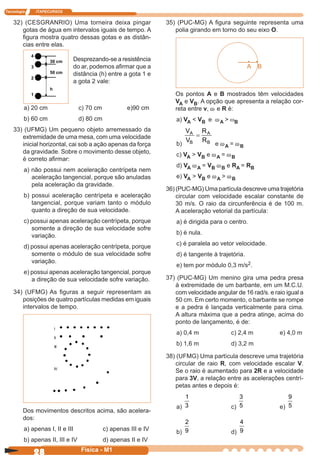 Tecnologia ITAPECURSOS
28 cor preto
28 Física - M1
32) (CESGRANRIO) Uma torneira deixa pingar
gotas de água em intervalos iguais de tempo. A
ﬁgura mostra quatro dessas gotas e as distân-
cias entre elas.
a) 20 cm c) 70 cm e)90 cm
b) 60 cm d) 80 cm
33) (UFMG) Um pequeno objeto arremessado da
extremidade de uma mesa, com uma velocidade
inicial horizontal, cai sob a ação apenas da força
da gravidade. Sobre o movimento desse objeto,
é correto aﬁrmar:
a) não possui nem aceleração centrípeta nem
aceleração tangencial, porque são anuladas
pela aceleração da gravidade.
b) possui aceleração centrípeta e aceleração
tangencial, porque variam tanto o módulo
quanto a direção de sua velocidade.
c) possui apenas aceleração centrípeta, porque
somente a direção de sua velocidade sofre
variação.
d) possui apenas aceleração centrípeta, porque
somente o módulo de sua velocidade sofre
variação.
e) possui apenas aceleração tangencial, porque
a direção de sua velocidade sofre variação.
34) (UFMG) As ﬁguras a seguir representam as
posições de quatro partículas medidas em iguais
intervalos de tempo.
35) (PUC-MG) A ﬁgura seguinte representa uma
polia girando em torno do seu eixo O.
-----•---•
A B
Desprezando-se a resistência
do ar, podemos aﬁrmar que a
distância (h) entre a gota 1 e
a gota 2 vale:
Dos movimentos descritos acima, são acelera-
dos:
a) apenas I, II e III c) apenas III e IV
b) apenas II, III e IV d) apenas II e IV
Os pontos A e B mostrados têm velocidades
VA e VB. A opção que apresenta a relação cor-
reta entre v, w e R é:
a) VA < VB e wA > ωB
b)
V
V
R
R
A
B
A
B
=
e wA = wB
c) VA > VB e wA = wB
d) VA wA = VB wB e RA = RB
e) VA > VB e wA > wB
36) (PUC-MG) Uma partícula descreve uma trajetória
circular com velocidade escalar constante de
30 m/s. O raio da circunferência é de 100 m.
A aceleração vetorial da partícula:
a) é dirigida para o centro.
b) é nula.
c) é paralela ao vetor velocidade.
d) é tangente à trajetória.
e) tem por módulo 0,3 m/s2.
37) (PUC-MG) Um menino gira uma pedra presa
à extremidade de um barbante, em um M.C.U.
com velocidade angular de 16 rad/s. e raio igual a
50 cm. Em certo momento, o barbante se rompe
e a pedra é lançada verticalmente para cima.
A altura máxima que a pedra atinge, acima do
ponto de lançamento, é de:
a) 0,4 m c) 2,4 m e) 4,0 m
b) 1,6 m d) 3,2 m
38) (UFMG) Uma partícula descreve uma trajetória
circular de raio R, com velocidade escalar V.
Se o raio é aumentado para 2R e a velocidade
para 3V, a relação entre as acelerações centrí-
petas antes e depois é:
a) 3
1
c) 5
3
e) 5
9
b) 9
2
d) 9
4
4
30 cm
3
50 cm
2
h
1
I
II
III
IV
 