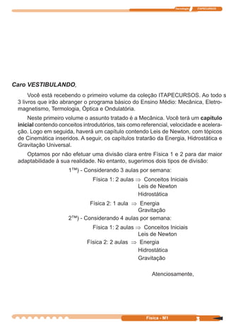 Tecnologia ITAPECURSOS
3 cor preto
3Física - M1
Caro VESTIBULANDO,
Você está recebendo o primeiro volume da coleção ITAPECURSOS. Ao todo são
3 livros que irão abranger o programa básico do Ensino Médio: Mecânica, Eletro-
magnetismo, Termologia, Óptica e Ondulatória.
Neste primeiro volume o assunto tratado é a Mecânica. Você terá um capítulo
inicial contendo conceitos introdutórios, tais como referencial, velocidade e acelera-
ção. Logo em seguida, haverá um capítulo contendo Leis de Newton, com tópicos
de Cinemática inseridos. A seguir, os capítulos tratarão da Energia, Hidrostática e
Gravitação Universal.
Optamos por não efetuar uma divisão clara entre Física 1 e 2 para dar maior
adaptabilidade à sua realidade. No entanto, sugerimos dois tipos de divisão:
1™) - Considerando 3 aulas por semana:
Física 1: 2 aulas ⇒ Conceitos Iniciais
Leis de Newton
Hidrostática
Física 2: 1 aula ⇒ Energia
Gravitação
2™) - Considerando 4 aulas por semana:
Física 1: 2 aulas ⇒ Conceitos Iniciais
Leis de Newton
Física 2: 2 aulas ⇒ Energia
Hidrostática
Gravitação
Atenciosamente,
 