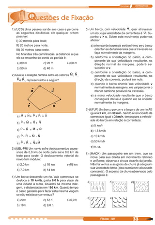 Tecnologia ITAPECURSOS
33 cor preto
33Física - M1
1) (UCS) Uma pessoa sai de sua casa e percorre
as seguintes distâncias em qualquer ordem
possível:
I) 30 metros para leste;
II) 20 metros para norte;
III) 30 metros para oeste.
No ﬁnal das três caminhadas, a distância a que
ela se encontra do ponto de partida é:
a) 80 m c) 20 m e) 60 m
b) 50 m d) 40 m
2) Qual é a relação correta entre os vetores M, N ,
P e R , representados a seguir?
5) Um barco, com velocidade v, quer atravessar
um rio, cuja velocidade da correnteza é u. Su-
ponha v > u. Sobre este movimento podemos
aﬁrmar:
a) o tempo de travessia será mínimo se o barco
orientar-se de tal maneira que a travessia se
faça normalmente às margens.
b) conforme a orientação do barco, a com-
ponente de sua velocidade resultante, na
direção normal às margens, poderá ser
superior a v.
c) conforme a orientação do barco, a com-
ponente de sua velocidade resultante, na
direção da corrente, poderá ser nula.
d) quando o barco orienta sua velocidade v
normalmente às margens, ele vai percorrer o
menor caminho possível na travessia.
e) a maior velocidade resultante que o barco
conseguirá dar-se-á quando ele se orientar
normalmente às margens.
6) (UFJF) Um barco percorre a largura de um rio AB
igual a 2 km, em 30 min. Sendo a velocidade da
correnteza igual a 3 km/h, temos para a velocid-
ade do barco em relação à correnteza:
a) 5 km/h
b) 1,5 km/h
c) 10 km/h
d) 50 km/h
e) n.r.a.
7) (MACK) Um passageiro em um trem, que se
move para sua direita em movimento retilíneo
e uniforme, observa a chuva através da janela.
Não há ventos e as gotas de chuva já atingiram
sua velocidade limite (elas caem com velocidade
constante). O aspecto da chuva observado pelo
passageiro é:
a) M + N + P + R = 0
b) P + M = R + N
c) P + R = M + N
d) P - R = M - N
e) P + R + N =M
3) (UEL-PR) Um navio sofre deslocamentos suces-
sivos de 6,0 km de norte para sul e 8,0 km de
leste para oeste. O deslocamento vetorial do
navio tem módulo:
a) 2,0 km c) 10 km e)48 km
b) 7,0 km d) 14 km
4) Um barco descendo um rio, cuja correnteza se
desloca a 10 km/h, gasta 6,0 h para viajar de
uma cidade a outra, situadas na mesma mar-
gem, e distanciadas em 180 km. Quanto tempo
o barco gastaria para fazer esta mesma viagem
se não existisse correnteza?
a) 20 h c) 12 h e) 6,0 h
b) 18 h d) 9,0 h
a) b) c)
d) e)
 