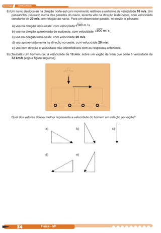 Tecnologia ITAPECURSOS
34 cor preto
34 Física - M1
8) Um navio desloca-se na direção norte-sul com movimento retilíneo e uniforme de velocidade 10 m/s. Um
passarinho, pousado numa das paredes do navio, levanta vôo na direção leste-oeste, com velocidade
constante de 20 m/s, em relação ao navio. Para um observador parado, no navio, o pássaro:
a) voa na direção leste-oeste, com velocidade 500 m / s .
b) voa na direção aproximada de sudoeste, com velocidade 500 m / s .
c) voa na direção leste-oeste, com velocidade 20 m/s.
d) voa aproximadamente na direção noroeste, com velocidade 20 m/s.
e) voa com direção e velocidade não identiﬁcáveis com as respostas anteriores.
9) (Taubaté) Um homem cai, à velocidade de 10 m/s, sobre um vagão de trem que corre à velocidade de
72 km/h (veja a ﬁgura seguinte).
Qual dos vetores abaixo melhor representa a velocidade do homem em relação ao vagão?
a) b) c)
d) e)
 