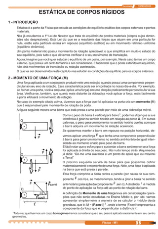 Tecnologia ITAPECURSOS
35 cor preto
35Física - M1
ESTÁTICA DE CORPOS RÍGIDOS
1 - INTRODUÇÃO
Estática é a parte da Física que estuda as condições de equilíbrio estático dos corpos extensos e pontos
materiais.
Nós já estudamos a 1ª Lei de Newton que trata do equilíbrio de pontos materiais (corpos cujas dimen-
sões são desprezíveis). Esta Lei diz que se a resultante das forças que atuam em uma partícula for
nula, então esta partícula estará em repouso (equilíbrio estático) ou em movimento retilíneo uniforme
(equilíbrio dinâmico).
Um ponto material não possui movimento de rotação apreciável, o que simpliﬁca em muito o estudo do
seu equilíbrio, pois tudo o que devemos veriﬁcar é o seu movimento de translação.
Agora, imagine que você quer estudar o equilíbrio de um poste, por exemplo. Neste caso temos um corpo
extenso, que possui um certo tamanho a ser considerado. E fácil notar que o poste estando em equilíbrio,
não terá movimentos de translação ou rotação acelerados.
O que vai ser desenvolvido neste capítulo visa estudar as condições de equilíbrio para os corpos extensos.
2 - MOMENTO DE UMA FORÇA (M)
Uma força aplicada a um corpo pode produzir nele uma rotação quando possui uma componente perpen-
dicular ao seu eixo de rotação. Essa característica pode ser encontrada no nosso dia-a-dia. Por exemplo,
ao fechar uma porta, você a empurra (aplica uma força) em uma direção praticamente perpendicular à sua
área. Veriﬁca-se, também, que quanto mais distante da dobradiça você aplicar a força, mais facilmente
a porta efetuará o movimento de rotação.
No caso do exemplo citado acima, dizemos que a força que foi aplicada na porta cria um momento (M)
que é responsável pelo movimento de rotação da porta.
A ﬁgura seguinte mostra uma barra que está presa a uma parede por meio de uma dobradiça móvel.
Como o peso da barra é vertical para baixo1, podemos dizer que a sua
tendência é girar no sentido horário em relação ao ponto O. Em outras
palavras, o peso gera um momento no sentido horário que fez com que
a barra adquira um movimento de rotação acelerado.
Se quisermos manter a barra em repouso na posição horizontal, de-
vemos aplicar uma força F que tenha uma componente perpendicular
à barra para gerar um momento no sentido anti-horário de igual inten-
sidade ao momento criado pelo peso da barra.
E fácil notar que o esforço para sustentar a barra será menor se a força
for aplicada à direita do seu peso. Há muito tempo atrás, Arquimedes
já dizia: “Dê-me uma alavanca e um ponto de apoio que eu moverei
a Terra!”
O próximo esquema servirá de base para que possamos deﬁnir
matematicamente o momento de uma força. Nele, uma força é aplicada
na barra que está presa a parede.
Esta força comprime a barra contra a parede (por causa de sua com-
ponente F .cos q) e, ao mesmo tempo, tende a girar a barra no sentido
anti-horário (pela ação da componente F.sen q).Adistância é medida
do ponto de aplicação da força até ao ponto de rotação da barra.
A deﬁnição do Momento de uma força leva em consideração opera-
ções que não serão estudadas no Ensino Médio e, por isto, vamos
apresentar simplesmente a maneira de se calcular o módulo desta
grandeza, que é: M = (F.sen q) , onde o termo (F.senq) representa a
componente da força que é perpendicular a distância .
1Toda vez que tivermos um corpo homogêneo iremos considerar que o seu peso é aplicado exatamente em seu centro
geométrico.
 