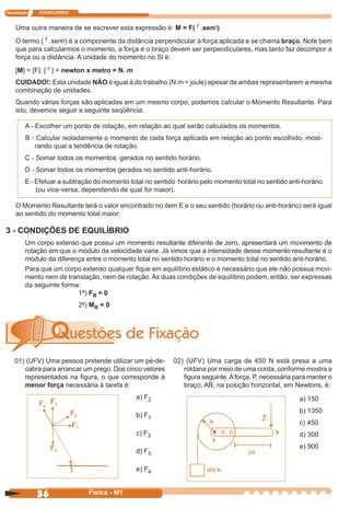 Tecnologia ITAPECURSOS
36 cor preto
36 Física - M1
Uma outra maneira de se escrever esta expressão é: M = F( .senq)
O termo ( .senq) é a componente da distância perpendicular à força aplicada e se chama braço. Note bem
que para calcularmos o momento, a força e o braço devem ser perpendiculares, mas tanto faz decompor a
força ou a distância. A unidade do momento no Sl é:
[M] = [F]. [ ] = newton x metro = N. m
CUIDADO!: Esta unidade NÃO é igual à do trabalho (N.m = joule) apesar de ambas representarem a mesma
combinação de unidades.
Quando várias forças são aplicadas em um mesmo corpo, podemos calcular o Momento Resultante. Para
isto, devemos seguir a seguinte seqüência:
A - Escolher um ponto de rotação, em relação ao qual serão calculados os momentos.
B - Calcular isoladamente o momento de cada força aplicada em relação ao ponto escolhido, most-
rando qual a tendência de rotação.
C - Somar todos os momentos: gerados no sentido horário.
D - Somar todos os momentos gerados no sentido anti-horário.
E - Efetuar a subtração do momento total no sentido horário pelo momento total no sentido anti-horário
(ou vice-versa, dependendo de qual for maior).
O Momento Resultante terá o valor encontrado no item E e o seu sentido (horário ou anti-horário) será igual
ao sentido do momento total maior.
3 - CONDIÇÕES DE EQUILÍBRIO
Um corpo extenso que possui um momento resultante diferente de zero, apresentará um movimento de
rotação em que o módulo da velocidade varia. Já vimos que a intensidade desse momento resultante é o
módulo da diferença entre o momento total no sentido horário e o momento total no sentido anti-horário.
Para que um corpo extenso qualquer ﬁque em equilíbrio estático é necessário que ele não possua movi-
mento nem de translação, nem de rotação. As duas condições de equilíbrio podem, então, ser expressas
da seguinte forma:
01) (UFV) Uma pessoa pretende utilizar um pé-de-
cabra para arrancar um prego. Dos cinco vetores
representados na ﬁgura, o que corresponde à
menor força necessária à tarefa é:
a) F2
b) F1
c) F3
d) F5
e) F4
02) (UFV) Uma carga de 450 N está presa a uma
roldana por meio de uma corda, conforme mostra a
ﬁgura seguinte.Aforça, P, necessária para manter o
braço, AB, na posição horizontal, em Newtons, é:
a) 150
b) 1350
c) 450
d) 300
e) 900
1ª) FR = 0
2ª) MR = 0
 