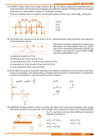 Tecnologia ITAPECURSOS
37 cor preto
37Física - M1
03) (UFMG) A ﬁgura mostra duas cargas positivas, Q e Qx, de massas desprezíveis colocadas sobre os
braços de mesmo comprimento de uma balança nas distâncias indicadas. A balança está em uma região
a) Q/3
b) Q
c) 3Q
d) 9Q
04) (PUC-MG) Dois meninos A e B, de 40 kg e 30 kg , respectivamente, estão brincando numa gangorra
conforme desenho abaixo.
Eles querem equilibrar a gangorra de maneira que
eles ﬁquem nas extremidades. Para isso, podem
usar uma ou mais pedras disponíveis no jardim. Se
a posição a ser usada for o ponto médio de OB,
uma das possibilidades é usar:
a) apenas uma pedra de 10 kg
b) três pedras de 5,0 kg e uma de 10 kg
c) duas pedras de 5,0 kg, uma de 8,0 kg e duas de 2,0 kg
d) uma pedra de 10 kg, uma de 8,0 kg e uma de 5,0 kg
e) duas pedras de 8,0 kg e duas de 2,0 kg
05) (PUC-MG) Uma lanterna, de peso P, está presa a um sistema, constituído por uma corrente e uma haste,
presas a uma parede, como mostra a ﬁgura. O ângulo entre a corrente e a parede vale 45°. Considerando
a lanterna em equilíbrio, o valor da força F que atua na haste é:
a) 2P d) P
b) 2 . P e)
P
2
c)
P 2
2
06) (MACKSP) Na ﬁgura abaixo, os ﬁos e as polias são ideais; AB é uma barra homogênea, tem secção
transversal constante e seu peso é de 10 N. A relação entre os pesos dos corpos X e Z, respectivamente
PX e PZ, que fazem com que a barra AB ﬁque em equilíbrio
segundo a horizontal, é:
a) PX = (7/10).PZ d) PX= 3 PZ
b) PX = PZ e) PX = 7 PZ
c) PX= (10/7).PZ
O M
onde existe um campo elétrico uniforme E na direção mostrada.
Para que a balança ﬁque em equilíbrio na horizontal, pode-se aﬁrmar que o valor de Qx, será igual a:
X Y
Z
2
2
45osc45sen oo
==
o
45
 