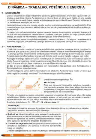 Tecnologia ITAPECURSOS
38 cor preto
38 Física - M1
DINÂMICA – TRABALHO, POTÊNCIA E ENERGIA
1 - INTRODUÇÃO
Quando lançamos um corpo verticalmente para cima, podemos calcular, através das equações da Cin-
emática, a sua altura máxima. Ao estudarmos o movimento de um carro que é freado em uma estrada
horizontal, temos condições de calcular a distância por ele percorrida até parar. Para isto, utilizamos a
Lei de Newton e a equação de Torricelli.
Neste capítulo veremos uma maneira nova de resolver os problemas citados no parágrafo anterior. Esta
nova abordagem a problemas da Mecânica será, para nós, de grande valia pois irá simpliﬁcar a obtenção
de resultados.
O objetivo principal deste capítulo é estudar a energia. Apesar de ser intuitivo, o conceito de energia é
um dos mais importantes nas ciências físicas. Podemos dizer que, quando um corpo qualquer possui
energia, ele estará em movimento ou terá condições de entrar em movimento.
Começaremos o estudo do capítulo investigando o conceito de trabalho . Em seguida , entenderemos a
potência e, logo após, estudaremos a energia mecânica e as condições para que ela se conserve.
2 – TRABALHO (W. t)
O motor de um carro, através da queima do combustível nos pistons, consegue aplicar uma força no
automóvel que, por sua vez, produz um certo deslocamento. Note que existe transformação de energia
– a energia química armazenada no combustível se transforma em energia de movimento para o carro.
A medida desta transformação de energia será deﬁnida como sendo o trabalho realizado pelo motor.
A geração de energia elétrica em usinas hidrelétricas é um outro exemplo muito conhecido que pode ser
citado. A água armazenada na represa possui energia. Quando ela desce pela tubulação da usina, faz
girar o dínamo e, através deste processo, a energia elétrica será gerada.
Os dois processos citados serão estudados com mais detalhes nos capítulos sobre Termodinâmica e
Eletromagnetismo, respectivamente.
A partir deste ponto, vamos deﬁnir matematicamente o trabalho. A próxima ﬁgura mostra um bloco que
sofre a ação de uma força constante F inclinada em relação ao deslocamento.
O trabalho realizado pela força F é:
W = F.d.cosq
Note que, para uma força realizar trabalho é necessário
que haja deslocamento e, além disso, a força deve ter uma
componente na direção do deslocamento (a força não pode
ser perpendicular ao deslocamento).
Portanto, uma pessoa que passe o dia inteiro segurando uma pedra a 2,0 metros de altura não realiza
trabalho algum. Mesmo se esta pessoa transportar a pedra, na horizontal, com velocidade constante, o
trabalho será nulo, uma vez que a força aplicada é vertical e o deslocamento horizontal
A unidade do trabalho no S.l.: [W] = [F] . [d] = N . m = joule (J)
Observação:
A unidade do trabalho é a mesma de qualquer forma de energia, já que, conceitualmente, o trabalho
representa a medida da transformação da energia.
a) Gráﬁco F x d: Quando uma força variar ao longo do deslocamento,
a única maneira de se calcular o trabalho por ela realizado é através
da área sob o gráﬁco F x d. Para tal, iremos considerar que F repre-
senta a projeção da força na direção do deslocamento.
b) Trabalho da força resultante: Imagine um sistema composto por
várias forças aplicadas a uma partícula. Cada uma, isoladamente,
realiza um trabalho.
O trabalho da força resultante (ou trabalho resultante) é a soma algébrica dos trabalhos realizados por cada força.
 