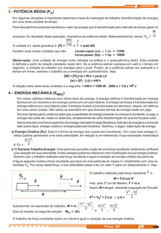 Tecnologia ITAPECURSOS
39 cor preto
39Física - M1
3 - POTÊNCIA MÉDIA (Pm)
Em algumas situações é importante sabermos a taxa de realização de trabalho (transformação de energia)
em uma certa unidade de tempo.
Para descobrirmos esta taxa dividimos o valor da energia que é transformada pelo intervalo de tempo gasto no
processo. Ao resultado desta operação, chamamos de potência média. Matematicamente, temos: Pm =
W
t∆
A unidade S.l. desta grandeza é: [P] =
[ ]
[ ]
W
t∆ =
J
s = watt (W)
Existem duas outras unidades que são: cavalo-vapor (cv) Þ 1 cv = 735W
horse-power (hp) Þ 1 hp = 746W
Observação: Uma unidade de energia muito utilizada na prática é o quilowatt-hora (kwh). Esta unidade
é deﬁnida a partir da relação estudada neste item. Se a potência estiver expressa em watt e o tempo em
segundo, a unidade do trabalho (ou energia) será o joule. Porém, se a potência estiver em quilowatt e o
tempo em horas, teremos o trabalho (ou a energia) em quilowatt-hora. Veja:
[W] = [P].[Dt] = W.s = joule (J)
[w] = [P] . [Dt] = kW.h
A relação entre estas duas unidades é a seguinte: 1 kW.h = 1000 W . 3600 s = 3,6 x 106 J
4 – ENERGIA MECÂNICA (EMEC)
Em nosso cotidiano lidamos com vários tipos de energia. A energia elétrica é transformada em energia
térmica em um chuveiro e em energia sonora em um auto-falante. A energia luminosa é transformada em
energia elétrica em uma bateria solar. A energia nuclear é transformada em térmica e, depois, em elétrica
em uma usina nuclear. São vários os exemplos em que diversas formas de energia estão em jogo.
De uma maneira geral, podemos dizer que a quantidade de energia presente no universo é constante, ou seja, a
energia não pode ser criada ou destruída, simplesmente ela sofre transformação de uma forma para outra.
Iremos estudar uma forma especíﬁca de energia chamada Energia Mecânica. Este tipo de energia é a soma de
dois outros tipos: energia cinética e energia potencial mecânica. Veremos, a seguir, estes tipos de energia.
a) Energia Cinética (Ec): Esta é a forma de energia dos corpos em movimento. Um corpo terá energia ci-
nética quando apresentar uma certa velocidade, em relação a um referencial. A sua expressão matemática
é: Ec =
m V. 2
2
a.1) Teorema Trabalho-Energia: Uma partícula que sofre a ação de uma força resultante certamente veriﬁcará
uma variação em sua velocidade.Aesta variação podemos relacionar uma modiﬁcação na sua energia cinética.
Diremos que o trabalho realizado pela força resultante é igual à variação da energia cinética da partícula.
A ﬁgura seguinte mostra a força resultante que atua em uma partícula de massa m, inicialmente com uma ve-
locidade V0. Por causa desta força, a sua velocidade passa a ter um valor V após um deslocamento d. Veja.
O trabalho realizado pela força resultante F é:
W = F.d.cos 0°
mas, pela 2ª Lei de Newton, F = m.a.
Assim, W = m.a.d ; utilizando a equação de Torricelli,
V2 = V0
2 + 2.a.d Þ a.d =
V V2
0
2
2
−
Substituindo na expressão do trabalho, W = m.
V V2
0
2
2
−





=
m V. 2
2 -
m V. 0
2
2
Que irá resultar na seguinte relação: WFr = DEc
O trabalho da força resultante sobre um móvel é igual à variação da sua energia cinética.
 