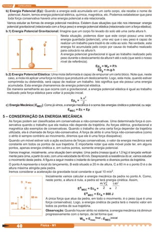 Tecnologia ITAPECURSOS
40 cor preto
40 Física - M1
b) Energia Potencial (Ep): Quando a energia está acumulada em um certo corpo, ela recebe o nome de
potencial. Assim, temos energia potencial elétrica, química, magnética, etc. Podemos estabelecer que para
toda força conservativa haverá uma energia potencial a ela relacionada.
Vamos estudar as formas de energia potencial mecânica. Existem duas situações que irão nos interessar: energia
potencial gravitacional (relacionada com a força peso) e energia potencial elástica (relacionada com a força elástica).
b.1) Energia Potencial Gravitacional: Imagine que um corpo foi levado do solo até uma certa altura h.
Nesta situação, podemos dizer que este corpo possui uma certa
energia guardada (potencial), uma vez que o seu peso é capaz de
realizar um trabalho para trazê-lo de volta ao solo. Na verdade, esta
energia foi acumulada pelo corpo por causa do trabalho realizado
para colocá-lo na altura h.
A energia potencial gravitacional é igual ao trabalho realizado pelo
peso durante o deslocamento da altura h até o solo (que será o nosso
nível de referência).
Epg = WP = P.h
Epg = m.g.h
b.2) Energia Potencial Elástica: Uma mola deformada é capaz de empurrar um certo bloco. Note que, neste
caso, a mola irá aplicar uma força no bloco que produzirá um deslocamento. Logo, esta mola, quando estiver
comprimida ou distendida, será capaz de realizar um trabalho. Isto signiﬁca que ela possui uma energia
acumulada. Esta energia chamaremos de energia potencial elástica.
De maneira semelhante ao que ocorre com a gravitacional, a energia potencial elástica é igual ao trabalho
realizado pela força elástica para voltar à posição inicial.
Epe =
k x. 2
2
c) Energia Mecânica ( EMEC): Como já vimos, a energia mecânica é a soma das energias cinética e potencial, ou seja:
EMEC = Ec + Ep
5 – CONSERVAÇÃO DA ENERGIA MECÂNICA
As forças podem ser classiﬁcadas em conservativas e não-conservativas. Uma determinada força é con-
servativa quando o trabalho que ela realiza não depende da trajetória. As forças elétrica, gravitacional e
magnética são exemplos de conservativas. Quando o trabalho de uma certa força depender da trajetória
utilizada, ela é chamada de força não-conservativa. A força de atrito é uma força não-conservativa (como
o atrito é sempre contrário ao movimento, diremos que ele é uma força dissipativa).
Quando um móvel estiver sob a ação exclusiva de forças conservativas, o valor da energia mecânica será
constante em todos os pontos de sua trajetória. É importante notar que este móvel pode ter, em alguns
pontos, apenas energia cinética e, em outros pontos, somente energia potencial.
Vamos imaginar, inicialmente, uma situação bem simples: Uma pedra (massa igual a 1,0 kg) é lançada vertical-
mente para cima, a partir do solo, com uma velocidade de 40 m/s. Desprezando a resistência do ar, vamos estudar
o movimento desta pedra. A ﬁgura a seguir mostra o instante do lançamento e diversos pontos da trajetória.
O ponto A representa o local do lançamento, B está situado a 20 m de altura, C a 60 m e o ponto D é o de
altura máxima atingida pela pedra.
Iremos considerar a aceleração da gravidade local constante e igual 10 m/s2.
Inicialmente vamos calcular a energia mecânica da pedra no ponto A. Como,
neste ponto, a altura é nula, a pedra só terá energia cinética. Assim,
EA
MEC = EcA =
m VA. 2
2 =
140
2
2
.
EA
MEC = EcA = 800 J
A única força que atua da pedra, em todo o movimento, é o peso (que é uma
força conservativa). Logo, a energia cinética da pedra terá o mesmo valor em
todos os pontos de sua trajetória.
Observação: Quando houver atrito no sistema, a energia mecânica irá diminuir
progressivamente com o tempo, de tal forma que:
Wfa = Emec
ﬁnal - EMEC
inicial
 