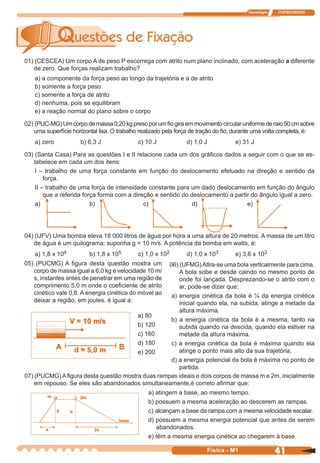 Tecnologia ITAPECURSOS
41 cor preto
41Física - M1
01) (CESCEA) Um corpo A de peso P escorrega com atrito num plano inclinado, com aceleração a diferente
de zero. Que forças realizam trabalho?
a) a componente da força peso ao longo da trajetória e a de atrito
b) somente a força peso
c) somente a força de atrito
d) nenhuma, pois se equilibram
e) a reação normal do plano sobre o corpo
02) (PUC-MG)Umcorpodemassa0,20kgpresoporumﬁogiraemmovimentocircularuniformederaio50cmsobre
uma superfície horizontal lisa. O trabalho realizado pela força de tração do ﬁo, durante uma volta completa, é:
a) zero b) 6,3 J c) 10 J d) 1,0 J e) 31 J
03) (Santa Casa) Para as questões I e II relacione cada um dos gráﬁcos dados a seguir com o que se es-
tabelece em cada um dos itens:
I – trabalho de uma força constante em função do deslocamento efetuado na direção e sentido da
força.
II – trabalho de uma força de intensidade constante para um dado deslocamento em função do ângulo
que a referida força forma com a direção e sentido do deslocamento a partir do ângulo igual a zero.
a) b) c) d) e)
04) (UFV) Uma bomba eleva 18 000 litros de água por hora a uma altura de 20 metros. A massa de um litro
de água é um quilograma: suponha g = 10 m/s. A potência da bomba em watts, é:
a) 1,8 x 104 b) 1,8 x 105 c) 1,0 x 102 d) 1,0 x 103 e) 3,6 x 103
05) (PUCMG) A ﬁgura desta questão mostra um
corpo de massa igual a 6,0 kg e velocidade 10 m/
s, instantes antes de penetrar em uma região de
comprimento 5,0 m onde o coeﬁciente de atrito
cinético vale 0,6. A energia cinética do móvel ao
deixar a região, em joules, é igual a:
06) (UFMG)Atlra-se uma bola vertlcalmente para cima.
A bola sobe e desde caindo no mesmo ponto de
onde foi lançada. Desprezando-se o atrito com o
ar, pode-se dizer que:
a) energia cinética da bola é ¼ da energia cinética
inicial quando ela, na subida, atinge a metade da
altura máxima.
b) a energia cinética da bola é a mesma, tanto na
subida quando na descida, quando ela estiver na
metade da altura máxima.
c) a energia cinética da bola é máxima quando ela
atinge o ponto mais alto da sua trajetória.
d) a energia potencial da bola é máxima no ponto de
partida.
a) 80
b) 120
c) 160
d) 180
e) 200
07) (PUCMG)Aﬁgura desta questão mostra duas rampas ideais e dois corpos de massa m e 2m, inicialmente
em repouso. Se eles são abandonados simultaneamente,é correto aﬁrmar que:
a) atingem a base, ao mesmo tempo.
b) possuem a mesma aceleração ao descerem as rampas.
c) alcançam a base da rampa com a mesma velocidade escalar.
d) possuem a mesma energia potencial que antes de serem
abandonados.
e) têm a mesma energia cinética ao chegarem à base.
 