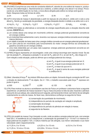 Tecnologia ITAPECURSOS
42 cor preto
42 Física - M1
14) (FEI) Um projétil de massa 2 kg é lançado no solo, onde se adota a energia potencial nula, com energia
total 225 J. A resistência do ar é desprezível, a aceleração da gravidade é g = 10 m/s2 e a máxima en-
ergia potencial do projétil é 125 J. A altura máxima por ele atingida, sua menor velocidade e sua maior
velocidade valem respectivamente:
a) 11,25 m, 0 e 10 m/s c) 6,25 m, 0 e 15 m/s e) 5,0 m, 0 e 10 m/s
b) 11,25 m, 10 m/s e 15 m/s d) 6,25m, 10 m/s e 15 m/s
a) conservação da quantidade de movimento;
b) independência do período de oscilação em relação à amplitude;
c) conservação da energia
d) independência do período do pêndulo em relação à massa;
e) segunda lei de Newton.
12) (Med. Uberaba) A força F de módulo 50N atua sobre um objeto, formando ângulo constante de 60º com
a direção do deslocamento d do objeto. Se d = 10m, o trabalho executado pela força F expresso em
joules é igual a:
a) 500 b) 250 c) 250 d) 125 e) 100
13) (ITA) Para motivar os alunos a acreditarem nas leis da Física um professor costumava fazer a seguinte
experiência: um pêndulo de massa razoável (1 kg ou mais) era preso no teto da sala; trazendo o pêndulo
para junto de sua cabeça, ele o abandonava em seguida, permanecendo imóvel, sem temor de ser atingido
violentamente na volta da massa. Ao fazer isso, demonstrava conﬁança na seguinte lei física:
a) em P2, é igual à sua energia potencial em X.
b) em P3, é igual à sua energia potencial em X.
c) em P3, é maior do que em X.
d) em P3, é igual à soma de suas energias potencial
e cinética em X.
08) (PUCMG) Comprime-se uma mola de constante elástica K, através de uma esfera de massa m, produz-
indo-se uma deformação x. Abandonando-se o sistema, a esfera atinge uma altura h na rampa. Provo-
cando-se uma deformação 2x na mola, a nova altura atingida pela esfera na rampa será igual a:
Dado: Despreze todas as formas de atrito.
a) 2h b) h/2 c) 1,41h d) 4h e) h
09) (UFV) Uma bola de massa m abandonada a partir do repouso de uma altura h, colide com o solo a uma
altura h2. Sendo g a aceleração da gravldade, a energia dissipada devido à colisão e ao atrito com o ar é:
a) mg (h1 - h2) b) [mg (h1 - h2)]/ 2 c) [mg (h1 + h2)]/ 2 d) mgh2 e) mgh1
10) (UFMG) Em todas as alternativas a conversão de energia especiﬁcada para a situação descrita está
correta, EXCETO em:
a) um ciclista desce uma rampa em movimento uniforme: energia potencial gravitacional converte-se
em energia cinética.
b) um motorista freia subitamente o carro, levando-o ao repouso: energia cinética converte-se em energia
interna (térmica).
c) um objeto é lançado de baixo para cima: energia cinética converte-se em energia potencial gravitacional
d) um carro põe-se em movimento pelo funcionamento do motor: energia térmica da combustão da
gasolina converte-se em energia cinética.
e) uma mola distendida por um peso nela suspenso: energia potencial gravitacional converte-se em
energia potencial elástica.
11) (UFMG) A ﬁgura representa um escorregador, onde uma criança escorrega sem impulso inicial. Se ela
sair da posição P1, ultrapassa a posição X; se sair de P2, pára em X e, se sair de P3, não chega a X.
Com relação a esta situação, pode-se aﬁrmar que a energia potencial da criança,
 