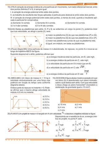 Tecnologia ITAPECURSOS
43 cor preto
43Física - M1
15) (ITA) A variação da energia cinética de uma partícula em movimento, num dado referencial inercial, entre
dois pontos distintos P e Q, é sempre igual:
I. à variação da energia potencial entre estes dois pontos.
II. ao trabalho da resultante das forças aplicadas à partícula para deslocá-la entre estes dois pontos.
III. à variação da energia potencial entre estes dois pontos, a menos do sinal, quando a resultante apli-
cada à partícula for conservativa.
a) Somente I é correta c) Somente III é correta. e) Somente II é correta.
b) I e II são corretas. d) II e III são corretas.
16)(Unb) Dadas as plataformas sem atrito, O, P e Q, se soltarmos um corpo no ponto (1), podemos dizer
que sua velocidade, ao atingir o ponto (2), será:
a) maior na plataforma (O) do que nas plataformas (P) e (Q);
b) maior na plataforma (Q) do que nas plataformas (O) e (P);
c) maior nas plataformas curvas do que na plataforma reta;
d) igual, em módulo, em todas as plataformas.
17) (Pouso Alegre-MG) Uma partícula de massa m é abandonada, do repouso, no ponto A e move-se ao
longo da trajetória ABCD da ﬁgura.
Supondo desprezível o atrito, podemos aﬁrmar que:
a) a energia mecância total da partícula, em B, vale mgh;
b) a energia cinética da partícula em C, vale mgh;
c) a velocidade da partícula em D é maior que em B;
d) a velocidade da partícula em C vale
2gh
;
e) a energia cinética da partícula em D vale
3
2
mgh
18) (MED-ABC) Um bloco de massa m = 10 kg é
solicitado exclusivamente por uma força cuja
potência em função do tempo varia conforme
diagrama abaixo.
O bloco parte do repouso no instante t = 0. Pode-
se aﬁrmar que o mesmo atinge velocidade de
módulo 4,0 m/s no instante:
a) 2,0 s;
b) 3,0 s:
c) 4,0 s;
d) 5,0 s;
e) 6,0 s.
19) (CESCEM)Aﬁgura abaixo mostra a posição em que
um bloco (b) é abandonado num plano inclinado,
sobre o qual desliza sem atrito. Com que velocidade
o bloco chega ao plano horizontal? (Considere a
aceleração da gravidade igual a 10 m/s2)
a) 10 m/s d) 2 m/s
b) 4 m/s e) 1 m/s
c) 3 m/s
20) (FUVEST) Um projétil de massa m é lançado em A com velocidade V0 e descreve a trajetória indicada na ﬁgura:
Deprezando-se a resistência do ar, a energia ciné-
tica do projétil, no ponto P, será:
a) mgh d) m
V0
2
+ mgh
b) m
V0
2
e) m
V0
2
- mgh
c) m
V0
2
- mgh
(Q) (P)
2 2
B
C
A
D
h
P(W)
40
0 2,0 5,0 6,0
1
–
2
h
1
–
2
h P h
A
V0 g
 