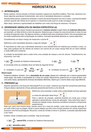 Tecnologia ITAPECURSOS
44 cor preto
44 Física - M1
HIDROSTÁTICA
1 - INTRODUÇÃO
Neste capítulo, iremos estudar os ﬂuidos (líquidos e gases) em equilíbrio estático. Para isso, devemos con-
hecer algumas grandezas fundamentais, tais como a densidade absoluta e a pressão.
Através deste estudo, poderemos entender o motivo de navios ﬂutuarem em rios e mares, o porquê de balões
subirem quando são cheios de ar quente e o mecanismo pelo qual um avião consegue voar.
Além disso, teremos a oportunidade de trabalhar com mais uma força da natureza: o Empuxo.
2 - DENSIDADE ABSOLUTA OU MASSA ESPECÍFICA (d)
Vamos imaginar dois corpos maciços que possuam o mesmo volume e sejam feitos de materiais diferentes,
por exemplo, um feito de ferro e outro de espuma. Sabemos que a massa do corpo do primeiro é maior do que
a massa do segundo corpo. De alguma maneira, a matéria está mais compacta no ferro. Há uma grandeza que
irá medir exatamente esta compactação da matéria, chamada densidade absoluta ou massa especíﬁca.
Consideremos um bloco maciço de massa m e volume V.
Deﬁnimos como densidade absoluta a seguinte relação: d
m
V
=
É importante se notar que a densidade absoluta é uma característica do material que compõe o corpo, ou
seja, para qualquer par de valores da massa e do volume de um corpo maciço feito de um certo material,
a razão m/V será constante.
A unidade da densidade será a razão entre uma unidade de massa e uma de volume. Trabalharemos, ba-
sicamente, com três:
1) [ ]d
kg
m
= 3
(unidade do Sistema Internacional) 2) [ ]d
g
cm
= 3
3) [ ]d
kg
=
A conversão entre as unidades deve ser feita da seguinte forma:
A - Unidades (1) para (2):
kg
m
g
cm
g
cm3
3
6 3
3
3
10
10
10= = −
B - Unidades (2) para (3):
g
cm
kg
3
3
3
10
10
= =
−
−
kg
Observação:
Podemos trabalhar, também, com a densidade de um corpo. Apesar de a deﬁnição ser a mesma apresentada
nesta seção, não existe a necessidade de o corpo ser maciço. Dessa forma, podemos ter um corpo de ferro, com
uma certa massa, apresentando diversas densidades diferentes, desde que o volume deste corpo seja diferente.
3 - PRESSÃO (p)
Quando aplicamos uma força de intensidade F em um corpo, notamos que este ﬁca comprimido pela força.
A ﬁgura abaixo representa a força aplicada perpendicularmente a uma área A.
Deﬁnimos como pressão a razão entre a intensidade da força aplicada
e a área de aplicação desta força. p
F
A
=
Para o cálculo da pressão, estamos levando em conta que a força
aplicada é perpendicular à área de aplicação. Caso esta força seja in-
clinada em relação à área, devemos considerar somente a componente
perpendicular.
Note que, para uma mesma força, quanto menor for a área de contato, maior será a pressão aplicada. É
por este motivo que os pregos, facas e outros objetos que têm como função penetrar em certas superfícies
possuem uma forma pontiaguda. Na ponta, a área de contato é menor e, portanto, a pressão aplicada tende
a ser maior.
Existem várias unidades para a pressão. Veja as principais:
1) [ ]p
N
m
pascal (Pa= =2
) (unidade do Sistema Internacional)
2) [ ]p atmosfera= (atm)
 