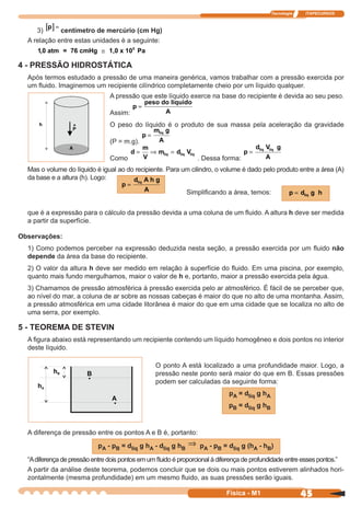 Tecnologia ITAPECURSOS
45 cor preto
45Física - M1
Mas o volume do líquido é igual ao do recipiente. Para um cilindro, o volume é dado pelo produto entre a área (A)
da base e a altura (h). Logo:
4 - PRESSÃO HIDROSTÁTICA
Após termos estudado a pressão de uma maneira genérica, vamos trabalhar com a pressão exercida por
um ﬂuido. Imaginemos um recipiente cilíndrico completamente cheio por um líquido qualquer.
A pressão que este líquido exerce na base do recipiente é devida ao seu peso.
Assim:
p
peso do li
A
=
quido
O peso do líquido é o produto de sua massa pela aceleração da gravidade
(P = m.g).
p
A
=
m gliq
Como
d
m
V
m dliq liq= ⇒ = Vliq
. Dessa forma:
p
A
=
d V gliq liq
A diferença de pressão entre os pontos A e B é, portanto:
pA - pB = dliq g hA - dliq g hB
⇒ pA - pB = dliq g (hA - hB)
“Adiferença de pressão entre dois pontos em um ﬂuido é proporcional à diferença de profundidade entre esses pontos.”
A partir da análise deste teorema, podemos concluir que se dois ou mais pontos estiverem alinhados hori-
zontalmente (mesma profundidade) em um mesmo ﬂuido, as suas pressões serão iguais.
p
A
=
d A h gliq
p dliq= g h
O ponto A está localizado a uma profundidade maior. Logo, a
pressão neste ponto será maior do que em B. Essas pressões
podem ser calculadas da seguinte forma:
pA = dliq g hA
pB = dliq g hB
3) [ ]p =
centímetro de mercúrio (cm Hg)
A relação entre estas unidades é a seguinte:
1,0 atm = 76 cmHg 1,0 x 10 Pa5
≅
Simpliﬁcando a área, temos:
que é a expressão para o cálculo da pressão devida a uma coluna de um ﬂuido. A altura h deve ser medida
a partir da superfície.
Observações:
1) Como podemos perceber na expressão deduzida nesta seção, a pressão exercida por um ﬂuido não
depende da área da base do recipiente.
2) O valor da altura h deve ser medido em relação à superfície do ﬂuido. Em uma piscina, por exemplo,
quanto mais fundo mergulhamos, maior o valor de h e, portanto, maior a pressão exercida pela água.
3) Chamamos de pressão atmosférica à pressão exercida pelo ar atmosférico. É fácil de se perceber que,
ao nível do mar, a coluna de ar sobre as nossas cabeças é maior do que no alto de uma montanha. Assim,
a pressão atmosférica em uma cidade litorânea é maior do que em uma cidade que se localiza no alto de
uma serra, por exemplo.
5 - TEOREMA DE STEVIN
A ﬁgura abaixo está representando um recipiente contendo um líquido homogêneo e dois pontos no interior
deste líquido.
 