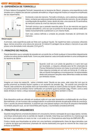 Tecnologia ITAPECURSOS
46 cor preto
46 Física - M1
6 - EXPERIÊNCIA DE TORRICELLI
O físico italiano Evangelista Torricelli, baseando-se no teorema de Stevin, preparou uma experiência muito
simples com o objetivo de calcular a pressão atmosférica. A ﬁgura seguinte mostra um esquema simpliﬁcado
de seu experimento.
Enchendo o tubo de mercúrio, Torricelli o introduziu, com a abertura voltada para
baixo, na bacia que estava parcialmente preenchida de mercúrio. Ao ser atingida
a conﬁguração de equilíbrio, havia, dentro do tubo, uma coluna de 76 centímetros
de mercúrio acima do nível do mercúrio na bacia.
Torricelli concluiu que a pressão exercida pelos 76 cm de mercúrio era igual à
pressão atmosférica, uma vez que os pontos A e B da ﬁgura anterior estão alin-
hados horizontalmente e pertencem a um mesmo ﬂuido.
Com isso, estava deﬁnida a unidade de pressão chamada de centímetro de
mercúrio.
Observação:
A princípio, esta experiência pode ser feita com qualquer líquido. Se repetirmos todo o processo utilizando
água, iremos encontrar uma coluna de cerca de 10 metros! A vantagem de se utilizar o mercúrio é que este
possui uma densidade muito elevada (13,6 g/cm3).
7 - PRINCÍPIO DE PASCAL
Pascal descobriu que a variação de pressão em um ponto de um ﬂuido qualquer é transmitida integralmente
a todos os outros pontos deste ﬂuido. Como se pode observar, esta conclusão também é uma conseqüência
do teorema de Stevin.
Quando você vai a um posto de gasolina e o carro tem que
ser levantado, a máquina utilizada para tal ﬁm (chamada de
Prensa Hidráulica) funciona com base no princípio de Pascal.
Esta máquina consiste em um tubo em forma de ‘U’ onde ex-
iste um líquido homogêneo e incompressível.As extremidades
deste tubo possuem secções retas diferentes e estão lacradas
por êmbolos móveis.
Imagine um corpo de massa M1 sobre o êmbolo maior. Devido ao seu peso, este corpo faz com que os
pontos próximos ao êmbolo ﬁquem sujeitos a um aumento de pressão Dp1 . De acordo com princípio de
Pascal, este acréscimo de pressão deve ser transmitido a todos os outros pontos do líquido. Dessa forma,
os pontos próximos ao êmbolo menor veriﬁcarão um aumento igual na pressão (Dp2). Porém, como a área
deste êmbolo é menor, a força necessária para se produzir o equilíbrio também é menor.
∆ ∆p p
F
A
F
A
1 2
1
1
2
2
= ⇒ =
Este dispositivo pode ser utilizado em qualquer ação em que seja necessária a multiplicação de uma força.
Normalmente, um ser humano não consegue elevar um automóvel através da aplicação direta de uma força.
Com o auxílio da prensa hidráulica, é possível que uma pessoa aplique uma força de pequena intensidade
no êmbolo pequeno que, ao ser transmitida pelo líquido, é aumentada consideravelmente.
8 - PRINCÍPIO DE ARQUIMEDES
Quando mergulhamos uma bola de plástico em uma piscina, temos a sensação de que a água aplica, na bola,
uma força vertical para cima no sentido de impedir a imersão. Esta força que sentimos é a mesma que nos
faz boiar e que sustenta um navio no mar e um avião no ar. Chamaremos esta força de EMPUXO (E).
Conta a lenda que Arquimedes ao entrar em uma banheira completamente cheia de água percebeu que
o volume de água que entornava (chamado de volume deslocado) era igual ao volume de seu corpo que
entrava na banheira.
 