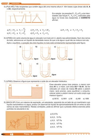 Tecnologia N ITAPECURSOS
48 cor preto
48 Física - M1
5) (PUC-MG) Três recipientes que contêm água até uma mesma altura h têm bases cujas áreas são A, A
e 2A, respectivamente.
Em relação às pressões P1, P2 e P3 e às inten-
sidades das forças F1, F2 e F3, exercidas pela
água no fundo dos recipientes, é CORRETO
aﬁrmar:
a) P1 = P3 e F1 = c) P2 = P3 e F2 = 2F3 e) P1 = P2 e F1 = F2 = F3
b) P1 < P2 e F1 = F2 d) P2 < P3 e F2 = F3
6) (UFMG) Um certo volume de água é colocado num tubo em U, aberto nas extremidades. Num dos ramos
do tubo, adiciona-se um líquido de densidade menor do que a da água o qual não se mistura com ela.
Após o equilíbrio, a posição dos dois líquidos no tubo está corretamente representada pela ﬁgura.
7) (UFMG) Observe a ﬁgura que representa o corte de um elevador hidráulico.
Esse elevador possui dois pistons, o menor com
área A1 e, o maior, com área A2 = 16 A1. Se for
colocado um corpo de massa M sobre o pistom
maior, será preciso, para equilibrar o conjunto,
colocar sobre o pistom menor um outro corpo cuja
massa é igual a:
a) M/16 b) M/4 c) M d) 4M e) 16M
8) (MACK-SP) Com um máximo de expiração, um estudante, soprando de um lado de um manômetro cujo
líquido manométrico é a água, produz um desnível do líquido de aproximadamente 65 cm entre os dois
ramos do tubo manométrico. Nestas condições, pode-se aﬁrmar que a pressão efetiva exercida pelos
pulmões do estudante é de:
a) 6,5 Pa
b) 6,5 . 10 Pa
c) 6,5 . 102 Pa
d) 6,5 . 103 Pa
e) 6,5 . 104 Pa
a)
água
b)
água
c)
água
d)
água
e)
água
A1 A2
1 2 3
65cm
 
