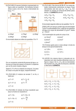 Tecnologia ITAPECURSOS
49 cor preto
49Física - M1
9) (PUC-MG) O macaco hidráulico representado na
ﬁgura está em equilíbrio. Os êmbolos formam
áreas iguais a 2a e 5a. Qual a intensidade da
força ?
a) 40kgf c) 70kgf e) 45kgf
b) 60kgf d) 50kgf
O enunciado abaixo se refere às questões 10 e 11
12) (PUC-MG) Três blocos A, B e C, de massa m,
estão inteiramente submersos na água. Suas
densidades são tais que dA > dB > dC. Em
relação ao módulo do empuxo E sofrido pelos
blocos, é CORRETO aﬁrmar:
a) EA > EB > EC d) EA < EB < EC
b) EA = EB = EC e) EA > EB = EC
c) EA = EB < EC
O enunciado seguinte refere-se às questões 13 e 14
(OSEC-SP) Um tanque contém água de densidade
1 g/cm3 e profundidade 5,0m. Larga-se na superfície
da água um corpo de densidade 2,5 g/cm3. Adote
g = 10m/s2.
13) A aceleração da queda do corpo é de:
a) 10m/s2 d) 4m/s2
b) 8m/s2 e) 2m/s2
c) 6m/s2
14) O tempo gasto para o corpo atingir o fundo do
tanque é de aproximadamente:
a) 1,29 s d) 3,0 s
b) 2,0 s e) 1,67 s
c) 1,5 s
15) (UFOP) Um mesmo bloco é colocado em re-
cipientes com dois líquidos diferentes como na
ﬁgura a seguir. Se C1 e C2 são as densidades
dos líquidos e E1 e E2 são os empuxos, assinale
a alternativa CORRETA:
a) C1 > C2 e E1 = E2
b) C1 > C2 e E1 > E2
c) C1 = C2 e E1 < E2
d) C1 = C2 e E1 > E2
24cm 6cm
700kgf
1 2
Em um recipiente contendo M gramas de água, co-
loca-se um corpo de massa m e volume V, suspenso
por um ﬁo como mostra a ﬁgura.
Sejam E, P e Pa os módulos do empuxo, do peso
do corpo e do peso da água, respectivamente.
10) (PUC-MG) O módulo da tensão T, no ﬁo, é
dado por:
a) T = P d) T = P + E
b) T = P - E e) T =
c) T = E
11) (PUC-MG) O módulo da força resultante que
atua no fundo do recipiente é:
a) F = Pa d) F = Pa + E
b) F = Pa - E e) F =
c) F = E
 