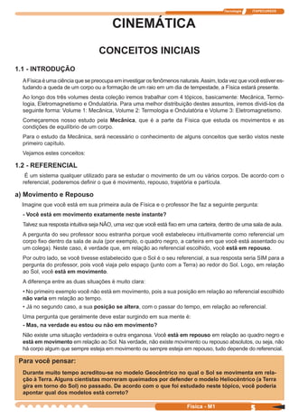 Tecnologia ITAPECURSOS
5 cor preto
5Física - M1
CINEMÁTICA
CONCEITOS INICIAIS
1.1 - INTRODUÇÃO
AFísica é uma ciência que se preocupa em investigar os fenômenos naturais.Assim, toda vez que você estiver es-
tudando a queda de um corpo ou a formação de um raio em um dia de tempestade, a Física estará presente.
Ao longo dos três volumes desta coleção iremos trabalhar com 4 tópicos, basicamente: Mecânica, Termo-
logia, Eletromagnetismo e Ondulatória. Para uma melhor distribuição destes assuntos, iremos dividi-los da
seguinte forma: Volume 1: Mecânica, Volume 2: Termologia e Ondulatória e Volume 3: Eletromagnetismo.
Começaremos nosso estudo pela Mecânica, que é a parte da Física que estuda os movimentos e as
condições de equilíbrio de um corpo.
Para o estudo da Mecânica, será necessário o conhecimento de alguns conceitos que serão vistos neste
primeiro capítulo.
Vejamos estes conceitos:
1.2 - REFERENCIAL
É um sistema qualquer utilizado para se estudar o movimento de um ou vários corpos. De acordo com o
referencial, poderemos deﬁnir o que é movimento, repouso, trajetória e partícula.
a) Movimento e Repouso
Imagine que você está em sua primeira aula de Física e o professor lhe faz a seguinte pergunta:
- Você está em movimento exatamente neste instante?
Talvez sua resposta intuitiva seja NÃO, uma vez que você está ﬁxo em uma carteira, dentro de uma sala de aula.
A pergunta do seu professor soou estranha porque você estabeleceu intuitivamente como referencial um
corpo ﬁxo dentro da sala de aula (por exemplo, o quadro negro, a carteira em que você está assentado ou
um colega). Neste caso, é verdade que, em relação ao referencial escolhido, você está em repouso.
Por outro lado, se você tivesse estabelecido que o Sol é o seu referencial, a sua resposta seria SIM para a
pergunta do professor, pois você viaja pelo espaço (junto com a Terra) ao redor do Sol. Logo, em relação
ao Sol, você está em movimento.
A diferença entre as duas situações é muito clara:
• No primeiro exemplo você não está em movimento, pois a sua posição em relação ao referencial escolhido
não varia em relação ao tempo.
• Já no segundo caso, a sua posição se altera, com o passar do tempo, em relação ao referencial.
Uma pergunta que geralmente deve estar surgindo em sua mente é:
- Mas, na verdade eu estou ou não em movimento?
Não existe uma situação verdadeira e outra enganosa. Você está em repouso em relação ao quadro negro e
está em movimento em relação ao Sol. Na verdade, não existe movimento ou repouso absolutos, ou seja, não
há corpo algum que sempre esteja em movimento ou sempre esteja em repouso, tudo depende do referencial.
Para você pensar:
Durante muito tempo acreditou-se no modelo Geocêntrico no qual o Sol se movimenta em rela-
ção à Terra. Alguns cientistas morreram queimados por defender o modelo Heliocêntrico (a Terra
gira em torno do Sol) no passado. De acordo com o que foi estudado neste tópico, você poderia
apontar qual dos modelos está correto?
 