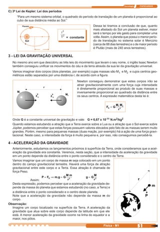 Tecnologia ITAPECURSOS
51 cor preto
51Física - M1
C) 3ª Lei de Kepler: Lei dos períodos
“Para um mesmo sistema orbital, o quadrado do período de translação de um planeta é proporcional ao
cubo de sua distância média ao Sol.”
Newton conseguiu demonstrar que estes corpos irão se
atrair gravitacionalmente com uma força cuja intensidade
é diretamente proporcional ao produto de suas massas e
inversamente proporcional ao quadrado da distância entre
os seus centros. A expressão matemática desta lei é:
Onde G é a constante universal de gravitação e vale: G = 6,67 x 10-11 N.m2/kg2
Quando estamos estudando a atração que a Terra exerce sobre a Lua ou a atração que o Sol exerce sobre
Júpiter, podemos perceber que estas forças possuem valores elevados pelo fato de as massas serem muito
grandes. Porém, mesmo para pequenas massas (duas maçãs, por exemplo) há a ação de uma força gravi-
tacional. Neste caso, a intensidade da força é muito pequena e, por isso, não conseguimos percebê-la.
Planeta
Sol
r
= constante
Dessa lei tiramos a conclusão de que, quanto
mais afastado do Sol um planeta estiver, maior
será o tempo por ele gasto para completar uma
volta.Assim, o planeta que possui o menor perío-
do de translação no sistema solar é Mercúrio
(cerca de 88 dias terrestres) e o de maior período
é Plutão (mais de 240 anos terrestres).
3 - LEI DA GRAVITAÇÃO UNIVERSAL
No mesmo ano em que descobriu as três leis do movimento que levam o seu nome, o inglês Isaac Newton
também conseguiu uniﬁcar os movimentos do céu e da terra através da sua lei da gravitação universal.
Vamos imaginar dois corpos (dois planetas, por exemplo) cujas massas são M1 e M2 e cujos centros geo-
métricos estão separados por uma distância r, de acordo com a ﬁgura.
F G
M M
r
G = 1 2
2
a distância entre o ponto considerado e o centro deste planeta.
Note que a aceleração da gravidade não depende da massa m do
corpo.
Observação:
Imagine um corpo localizado na superfície da Terra. A aceleração da
gravidade que atua sobre este corpo depende da latitude em que ele
está. A menor aceleração da gravidade ocorre na linha do equador e a
maior, nos pólos.
4 - ACELERAÇÃO DA GRAVIDADE
Anteriormente, estudamos os lançamentos próximos à superfície da Terra, onde consideramos que a acel-
eração da gravidade era constante. Veremos, nesta seção, que a intensidade da aceleração da gravidade
em um ponto depende da distância entre o ponto considerado e o centro da Terra.
Vamos imaginar que um corpo de massa m seja colocado em um ponto
dentro do campo gravitacional terrestre. Haverá uma força de atração
gravitacional entre este corpo e a Terra. Essa atração é chamada de
força Peso.
Assim:
P F m g G
M m
G= ⇒ =.
r2
g G
M
r
= 2
Desta expressão, podemos perceber que a aceleração da gravidade de-
pende da massa do planeta que estamos estudando (no caso, a Terra) e
 