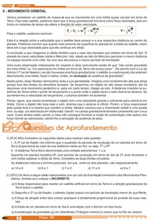 Tecnologia ITAPECURSOS
52 cor preto
52 Física - M1
5 - MOVIMENTO ORBITAL
Vamos considerar um satélite de massa m que se movimenta em uma órbita quase circular em torno da
Terra. Para este satélite, podemos dizer que a força gravitacional funciona como força centrípeta, pois em
todos os instantes de tempo ela altera a direção do vetor velocidade.
Para o satélite, podemos escrever:
F F m
V
r
G
M m
c G= ⇒ =
2
r2
V G
M
r
=
Esta é a relação entre a velocidade que o satélite deve possuir e a sua respectiva distância ao centro do
planeta. Podemos concluir que quanto mais próximo da superfície do planeta for a órbita do satélite, maior
deve ser a sua velocidade para que ele continue em órbita.
A conclusão a que chegamos é válida também para o caso dos planetas que orbitam em torno do Sol. O
planeta de maior velocidade orbital é Mercúrio. Isto, aliado ao fato de Mercúrio percorrer a menor distância
no espaço durante uma volta, faz com que ele possua o menor período de translação.
Uma outra observação interessante diz respeito à idéia comumente aceita de que “não existe gravidade
em uma órbita” ou “um astronauta em órbita em torno da Terra não possui peso” . De acordo com a Lei da
Inércia (1ª Lei de Newton), se não houvesse uma força gravitacional, o satélite (e o astronauta) não estariam
descrevendo uma órbita. Qual o motivo, então, da sensação de ausência de gravidade?
Neste ponto, Isaac Newton demonstrou toda a sua genialidade. Imagine uma montanha tão alta que atinja
pontos fora dos limites da atmosfera terrestre. Se lançarmos um objeto do alto dessa montanha, ele irá
descrever uma movimento parabólico e, após um certo tempo, chegar ao solo. A distância (medida na su-
perfície da Terra) entre o ponto de lançamento e o ponto onde o objeto tocou o solo chama-se alcance. Se
aumentarmos a velocidade de lançamento, o alcance também irá aumentar.
Pense, agora, que vamos arremessar o objeto com uma velocidade grande o suﬁciente para colocá-lo em
órbita. Como o objeto não toca mais o solo, diremos que o alcance é inﬁnito. Porém, a força responsável
pela queda livre é a mesma que mantém a órbita. Newton concluiu que o movimento orbital é uma queda
livre, ou seja, um astronauta em órbita está “caindo” no campo gravitacional terrestre juntamente com a sua
nave. Como ambos estão caindo, a nave não consegue fornecer a noção de sustentação (não aplica uma
força normal ao astronauta), dando-lhe a sensação da ausência de peso.
1) (PUC-MG) Considere os seguintes dados para resolver esta questão:
I - A 3ª Lei de Kepler nos informa que o quadrado do período de revolução de um planeta em torno do
Sol é proporcional ao cubo da sua distância média ao Sol, ou seja, T2 a R3.
II - A distância Terra-Sol é denominada uma unidade astronômica: 1 u.a.
Suponha um planeta hipotético P, com período de revolução em torno do Sol de 27 anos terrestres e
com órbita coplanar à órbita da Terra. Considere as duas órbitas circulares.
As distâncias máxima e mínima possíveis, em u.a., entre os dois planetas, são respectivamente:
a) 10 e 8 b) 9 e 1 c) 7 e 2 d) 11 e 9 e) 8 e 7
2) (UFU) Os itens a seguir estão relacionados com as Leis da Gravitação Universal e dos Movimentos Plan-
etários. Analise-os e indique o INCORRETO.
a) A força responsável para manter um satélite artiﬁcial em torno da Terra é a atração gravitacional da
Terra sobre o satélite.
b) Segundo a 3ª Lei de Kepler, o planeta Júpiter possui um período de translação menor do que Marte.
c) A força de atração entre dois corpos quaisquer é diretamente proporcional ao produto de suas mas-
sas.
d) A órbita de um planeta em torno do Sol é uma elipse com o Sol em um dos focos.
e) A aceleração da gravidade (g) em Uberlândia (Triângulo mineiro) é menor que no Rio de Janeiro.
 