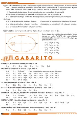 Tecnologia ITAPECURSOS
54 cor preto
54 Física - M1
8) (PUC-MG) Admitamos que em futuro próximo sejam descobertos dois outros planetas do nosso sistema
solar. O primeiro planeta (A) está a uma distância R do Sol e tem massa M. O segundo planeta (B) tem
massa 8M e está a uma distância 4R do Sol. Leia com atenção as aﬁrmativas seguintes:
I - A velocidade de translação do planeta A é maior que a velocidade do planeta B.
II - O período de translação do planeta B é oito vezes maior que o do planeta A.
III - A razão entre as forças centrípetas desses planetas pode ser representada pelo numeral 2.
Assinale:
a) se todas as aﬁrmativas estiverem corretas. d) se apenas as aﬁrmativas I e III estiverem corretas.
b) se todas as aﬁrmativas estiverem incorretas. e) se apenas as aﬁrmativas II e III estiverem corretas.
c) se apenas as aﬁrmativas I e II estiverem corretas.
9) (UFMG) Esta ﬁgura representa a órbita elíptica de um cometa em torno do Sol.
P Q
Com relação aos módulos das velocidades desse
cometa nos pontos P e Q, VP e VQ, e aos módulos
das acelerações nesses mesmos pontos, aP e aQ,
pode-se aﬁrmar que:
a) VP < VQ e aP < aQ
b) VP < VQ e aP > aQ
c) VP = VQ e aP = aQ
d) VP > VQ e aP < aQ
e) VP > VQ e aP > aQ
CINEMÁTICA - Questões de ﬁxação - págs. 8 e 9
1) b 2) b 3) a 4) d 5) e 6) e 7) c 8) d
MECÂNICA - Questões de ﬁxação - págs. 23 a 28
1) d 2) c 3) 5 m/s2 4) As forças citadas agem em corpos diferentes
5) c 6) c 7) e 8) c 9) e 10) d 11) c 12) d 13) a 14) c
15) d 16) c 17) c 18) a 19) d 20) c 21) e 22) b 23) d 24) a
25) a 26) d 27) c 28) a 29) e 30) e 31) b 32) c 33) b 34) b
35) b 36) a 37) d 38) b
VETORES - Questões de ﬁxação - págs. 33 e 34
1) c 2) b 3) c 4) d 5) c 6) a 7) c 8) c 9) d
ESTÁTICA DE CORPOS RÍGIDOS - Questões de ﬁxação - págs. 36 e 37
1) a 2) a 3) c 4) c 5) d 6) a
DINÂMICA - TRABALHO, POTÊNCIA E ENERGIA - Questões de ﬁxação - págs. 41 a 43
1) a 2) a 3) I-a II-d 4) d 5) b 6) b 7) c 8) d 9) a 10) a 11) b 12) c
13) c 14) d 15) d 16) d 17) a 18) b 19) d 20) e
HIDROSTÁTICA - Questões de aprofundamento - págs. 47 a 49
1) c 2) d 3) e 4) a 5) a 6) a 7) a 8) d 9) c 10) b 11) d 12) d
13) c 14) a 15) a
GRAVITAÇÃO UNIVERSAL - Questões de aprofundamento - págs. 52 a 54
1) a 2) b 3) d 4) b 5) e 6) b 7) e 8) a 9) e
 
