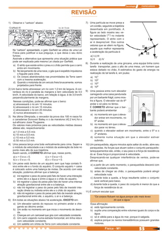 Tecnologia ITAPECURSOS
55 cor preto
55Física - M1
REVISÃO
1) Observe o “cartoon” abaixo
No “cartoon” apresentado, o gato Garﬁeld se utiliza de uma Lei
Física para justiﬁcar a sua preguiça, o que deixa o seu dono
furioso.
Assinale a alternativa que apresenta uma situação prática que
pode ser explicada pela mesma Lei citada por Garﬁeld.
a) O atrito que existe entre o pneu e o chão permite que o carro
entre em movimento.
b) No lançamento de uma nave, o gás que é expelido impulsiona
o foguete para cima.
c) Os corpos abandonados nas proximidades da Terra caem
com a mesma aceleração.
d) Quando o motorista de um veículo freia bruscamente, somos
projetados para frente.
2) Um barco tenta atravessar um rio com 1,0 km de largura. A cor-
renteza do rio é paralela às margens e tem velocidade de 4,0
km/h. A velocidade do barco, em relação à água, é de 3,0 km/h
perpendicularmente às margens.
Nessas condições, pode-se aﬁrmar que o barco
a) atravessará o rio em 12 minutos.
b) atravessará o rio em 15 minutos.
c) atravessará o rio em 20 minutos.
d) nunca atravessará o rio.
3) Na última Olimpíada, o vencedor da prova dos 100 m rasos foi
o canadense Donovan Bailey e o da maratona (42,2 km) foi o
sul-africano Josia Thugwane.
Os valores mais próximos para as velocidades médias desses
atletas são, respectivamente:
a) 1,0 m/s e 0,5 m/s
b) 10 m/s e 0,5 m/s
c) 10 m/s e 5,0 m/s
d) 50 m/s e 5,0 m/s
4) Uma pessoa lança uma bola verticalmente para cima. Sejam v
o módulo da velocidade e a o módulo da aceleração da bola no
ponto mais alto de sua trajetória.
Assim sendo, é CORRETO aﬁrmar que, nesse ponto,
a) v = 0 e a ≠ 0. c) v = 0 e a = 0.
b) v ≠ 0 e a ≠ 0. d) v ≠ 0 e a = 0.
5) Um peixe está dentro de um aquário sem que haja contato fí-
sico entre ele e o fundo do aquário. O conjunto aquário + caixa
é colocado sobre uma balança de molas. De acordo com esta
situação, podemos aﬁrmar que a balança:
a) irá registrar o peso do peixe pelo fato de haver uma interação
entre ele e a água e entre a água e o chão do aquário.
b) irá registrar o peso do peixe pelo fato de haver uma intensa
atração gravitacional entre ele e a balança.
c) não irá registrar o peso do peixe pelo fato de inexistir inte-
ração direta ou indireta entre ele e o chão do aquário.
d) não irá registrar o peso do peixe pelo fato de inexistir atração
gravitacional entre ele, o aquário, o ar e a balança.
6) Em todas as situações abaixo há aceleração, EXCETO em:
a) Um elevador saindo do repouso no primeiro andar e che-
gando ao décimo andar.
b) Um avião no momento em que inicia o movimento de desci-
da.
c) Crianças em um carrossel que gira com velocidade constante.
d) Um carro viajando numa estrada horizontal, em linha reta e
com velocidade constante.
e) Um satélite em órbita da Terra com velocidade constante.
7) Uma partícula se move presa a
um cordão, seguindo a trajetória
desenhada em pontilhado. A
ﬁgura ao lado mostra seu ve-
tor velocidade ( ) no instante
representado. O atrito com o
ar é desprezível. Dos outros
vetores que se vêem na ﬁgura,
aquele que melhor representa
a aceleração da partícula é:
a) Ic) III
b) II d) IV
8) Durante a realização de uma gincana, uma equipe tinha como
tarefa transportar, para o alto de uma mesa, um homem que
estava deitado no chão. A estimativa do gasto de energia na
realização de tal tarefa é, em joules:
a) 101
b) 102
c) 103
d) 104
9) Uma pessoa entra num elevador
carregando uma caixa pendurada
por um barbante frágil, como mos-
tra a ﬁgura. O elevador sai do 6o
andar e só pára no térreo.
É CORRETO aﬁrmar que o bar-
bante poderá arrebentar
a) no momento em que o eleva-
dor entrar em movimento, no
6o andar.
b) no momento em que o eleva-
dor parar no térreo.
c) quando o elevador estiver em movimento, entre o 5o e o
2o andares.
d) somente numa situação em que o elevador estiver
subindo.
10) Um paraquedista, alguns minutos após saltar do avião, abre seu
paraquedas. As forças que atuam sobre o conjunto paraquedis-
ta/equipamentos são, então, o seu peso e a força de resistência
do ar. Essa força é proporcional à velocidade.
Desprezando-se qualquer interferência de ventos, pode-se
aﬁrmar que,
a) a partir de um certo momento, o paraquedista descerá com
velocidade constante.
b) antes de chegar ao chão, o paraquedista poderá atingir
velocidade nula.
c) durante toda a queda, a força resultante sobre o conjunto
será vertical para baixo.
d) durante toda a queda, o peso do conjunto é menor do que a
força de resistência do ar.
11) É comum escutar que:
“Os corpos ﬂutuam na água porque são mais leves
do que a água.”
Essa aﬁrmação
a) está rigorosamente correta.
b) supõe uma comparação entre volumes iguais do corpo e da
água.
c) só é válida para a água do mar, porque é salgada.
d) explica porque os navios transatlânticos possuem grandes
motores.
 
