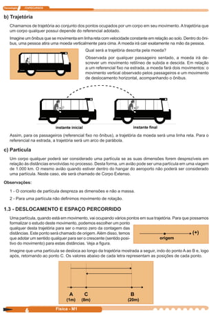 Tecnologia ITAPECURSOS
6 cor preto
6 Física - M1
b) Trajetória
Chamamos de trajetória ao conjunto dos pontos ocupados por um corpo em seu movimento. A trajetória que
um corpo qualquer possui depende do referencial adotado.
Imagine um ônibus que se movimenta em linha reta com velocidade constante em relação ao solo. Dentro do ôni-
bus, uma pessoa atira uma moeda verticalmente para cima. A moeda irá cair exatamente na mão da pessoa.
Qual será a trajetória descrita pela moeda?
Observada por qualquer passageiro sentado, a moeda irá de-
screver um movimento retilíneo de subida e descida. Em relação
a um referencial ﬁxo na estrada, a moeda fará dois movimentos: o
movimento vertical observado pelos passageiros e um movimento
de deslocamento horizontal, acompanhando o ônibus.
Assim, para os passageiros (referencial ﬁxo no ônibus), a trajetória da moeda será uma linha reta. Para o
referencial na estrada, a trajetória será um arco de parábola.
c) Partícula
Um corpo qualquer poderá ser considerado uma partícula se as suas dimensões forem desprezíveis em
relação às distâncias envolvidas no processo. Desta forma, um avião pode ser uma partícula em uma viagem
de 1.000 km. O mesmo avião quando estiver dentro do hangar do aeroporto não poderá ser considerado
uma partícula. Neste caso, ele será chamado de Corpo Extenso.
Observações:
1 - O conceito de partícula despreza as dimensões e não a massa.
2 - Para uma partícula não deﬁnimos movimento de rotação.
1.3 - DESLOCAMENTO E ESPAÇO PERCORRIDO
Uma partícula, quando está em movimento, vai ocupando vários pontos em sua trajetória. Para que possamos
formalizar o estudo deste movimento, podemos escolher um ponto
qualquer desta trajetória para ser o marco zero da contagem das
distâncias. Este ponto será chamado de origem.Além disso, temos
que adotar um sentido qualquer para ser o crescente (sentido posi-
tivo do movimento) para estas distâncias. Veja a ﬁgura.
Imagine que uma partícula se desloca ao longo da trajetória mostrada a seguir, indo do ponto A ao B e, logo
após, retornando ao ponto C. Os valores abaixo de cada letra representam as posições de cada ponto.
(+)
origem
A C B
(1m) (8m) (20m)
 