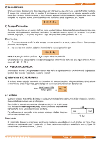 Tecnologia ITAPECURSOS
7 cor preto
7Física - M1
a) Deslocamento
Chamaremos de deslocamento de uma partícula ao vetor que liga o ponto inicial ao ponto ﬁnal da trajetória.
O estudo dos vetores será feito no capítulo 3, por isso nos preocuparemos em estudar somente o valor
deste deslocamento. Numericamente, o deslocamento representa a distância entre os pontos de saída e de
chegada. No esquema acima, o deslocamento será a distância entre os pontos A e C. Assim,
D = 8 - 1 = 7 m
b) Espaço Percorrido
O espaço percorrido por um corpo é deﬁnido como sendo o total das distâncias efetivamente percorridas pela
partícula, não importando o sentido do movimento. No exemplo anterior, a partícula percorreu 19 m para a
direita e, logo após, 12 m para a esquerda. Logo, o Espaço Percorrido por ela foi de 31 m.
Observações:
1. Em um movimento em linha reta, sempre no mesmo sentido, o espaço percorrido e o deslocamento
possuem valores iguais.
2. No caso do item anterior, podemos representar o espaço percorrido por
DS = S - S0:
onde: S = posição ﬁnal da partícula S0 = posição inicial da partícula
Um exemplo dessa situação seria considerarmos apenas o movimento de A para B na ﬁgura anterior. Nesse
caso, DS = 20 - 1 = 19 m
1.4 - VELOCIDADE MÉDIA
A velocidade média é uma grandeza física que nos indica a rapidez com que um movimento se processa.
Existem dois tipos de velocidade: escalar e vetorial.
a) Velocidade ESCALAR Média
É a razão entre o Espaço Percorrido por um móvel e o tempo total gasto. Imagine um corpo qualquer que
se movimenta entre dois pontos, percorrendo um espaço DS em um intervalo de tempo Dt.
Vm
espaço percorrido
=
tempo gasto ⇒
Vm
S
t
=
∆
∆
a.1) Unidades
Qualquer unidade de distância dividida por qualquer unidade de tempo será unidade de velocidade. Teremos
duas unidades principais para a velocidade.
Se a distância for dada em metros e o tempo em segundos, a velocidade
será medida em metro/segundo (m/s). A outra unidade é o quilômetro/
hora (km/h), muito utilizada em nosso cotidiano.
Para efetuarmos a conversão entre as duas unidades citadas, devemos
utilizar o esquema ao lado.
Observação:
O velocímetro dos carros importados geralmente mostram a velocidade em m.p.h. (milhas por hora). Para
efetuarmos a conversão para o quilômetro por hora, devemos multiplicar a velocidade (em mph) por 1,6
(uma milha é, aproximadamente, 1,6 km).
 
