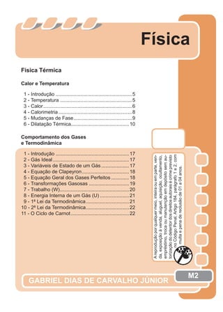 Física
GABRIEL DIAS DE CARVALHO JÚNIOR
Física Térmica
Calor e Temperatura
1 - Introdução .......................................................5
2 - Temperatura ....................................................5
3 - Calor................................................................6
4 - Calorimetria.....................................................8
5 - Mudanças de Fase..........................................9
6 - Dilatação Térmica..........................................10
Comportamento dos Gases
e Termodinâmica
1 - Introdução .....................................................17
2 - Gás Ideal.......................................................17
3 - Variáveis de Estado de um Gás ....................17
4 - Equação de Clapeyron..................................18
5 - Equação Geral dos Gases Perfeitos.............18
6 - Transformações Gasosas .............................19
7 - Trabalho (W)..................................................20
8 - Energia Interna de um Gás (U) .....................21
9 - 1ª Lei da Termodinâmica...............................21
10 - 2ª Lei da Termodinâmica...............................22
11 - O Ciclo de Carnot..........................................22
M2
Areproduçãoporqualquermeio,inteiraouemparte,ven-
da,exposiçãoàvenda,aluguel,aquisição,ocultamento,
empréstimo,trocaoumanutençãoemdepósitosemau-
torizaçãododetentordosdireitosautoraisécrimeprevisto
noCódigoPenal,Artigo184,parágrafo1e2,com
multaepenadereclusãode01a04anos.
 