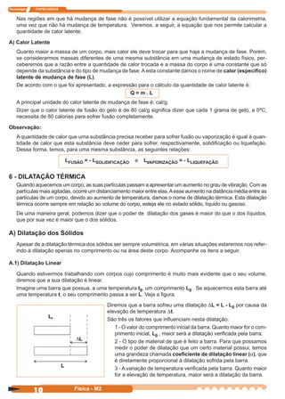 Tecnologia ITAPECURSOS
10 Física - M2
Nas regiões em que há mudança de fase não é possível utilizar a equação fundamental da calorimetria,
uma vez que não há mudança de temperatura. Veremos, a seguir, a equação que nos permite calcular a
quantidade de calor latente.
A) Calor Latente
Quanto maior a massa de um corpo, mais calor ele deve trocar para que haja a mudança de fase. Porém,
se considerarmos massas diferentes de uma mesma substância em uma mudança de estado físico, per-
ceberemos que a razão entre a quantidade de calor trocada e a massa do corpo é uma constante que só
depende da substância e do tipo de mudança de fase. A esta constante damos o nome de calor (especíﬁco)
latente de mudança de fase (L).
De acordo com o que foi apresentado, a expressão para o cálculo da quantidade de calor latente é:
Q = m . L
A principal unidade do calor latente de mudança de fase é: cal/g.
Dizer que o calor latente de fusão do gelo é de 80 cal/g signiﬁca dizer que cada 1 grama de gelo, a 0ºC,
necessita de 80 calorias para sofrer fusão completamente.
Observação:
A quantidade de calor que uma substância precisa receber para sofrer fusão ou vaporização é igual à quan-
tidade de calor que esta substância deve ceder para sofrer, respectivamente, solidiﬁcação ou liquefação.
Dessa forma, temos, para uma mesma substância, as seguintes relações:
LFUSÃO = - LSOLIDIFICAÇÃO e LVAPORIZAÇÃO = - LLIQUEFAÇÃO
6 - DILATAÇÃO TÉRMICA
Quando aquecemos um corpo, as suas partículas passam a apresentar um aumento no grau de vibração. Com as
partículas mais agitadas, ocorre um distanciamento maior entre elas.Aesse aumento na distância média entre as
partículas de um corpo, devido ao aumento de temperatura, damos o nome de dilatação térmica. Esta dilatação
térmica ocorre sempre em relação ao volume do corpo, esteja ele no estado sólido, líquido ou gasoso.
De uma maneira geral, podemos dizer que o poder de dilatação dos gases é maior do que o dos líquidos,
que por sua vez é maior que o dos sólidos.
A) Dilatação dos Sólidos
Apesar de a dilatação térmica dos sólidos ser sempre volumétrica, em várias situações estaremos nos refer-
indo à dilatação apenas no comprimento ou na área deste corpo. Acompanhe os itens a seguir.
A.1) Dilatação Linear
Quando estivermos trabalhando com corpos cujo comprimento é muito mais evidente que o seu volume,
diremos que a sua dilatação é linear.
Imagine uma barra que possua, a uma temperatura t0, um comprimento L0 . Se aquecermos esta barra até
uma temperatura t, o seu comprimento passa a ser L. Veja a ﬁgura.
Diremos que a barra sofreu uma dilatação DL = L - L0 por causa da
elevação de temperatura Dt.
São três os fatores que inﬂuenciam nesta dilatação:
1 - O valor do comprimento inicial da barra. Quanto maior for o com-
primento inicial, L0 , maior será a dilatação veriﬁcada pela barra.
2 - O tipo de material de que é feito a barra. Para que possamos
medir o poder de dilatação que um certo material possui, temos
uma grandeza chamada coeﬁciente de dilatação linear (a), que
é diretamente proporcional à dilatação sofrida pela barra.
3 - A variação de temperatura veriﬁcada pela barra. Quanto maior
for a elevação de temperatura, maior será a dilatação da barra.
 