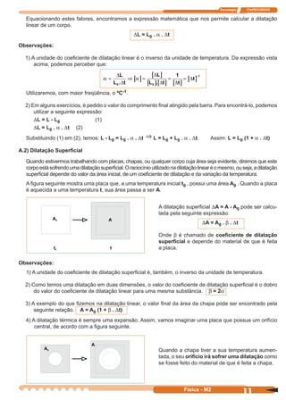 Tecnologia ITAPECURSOS
11Física - M2
Equacionando estes fatores, encontramos a expressão matemática que nos permite calcular a dilatação
linear de um corpo.
DL = L0 . a . Dt
Observações:
1) A unidade do coeﬁciente de dilatação linear é o inverso da unidade de temperatura. Da expressão vista
acima, podemos perceber que:
[ ]
[ ]
[ ][ ] [ ]
[ ]α α= ⇒ = = =
−∆
∆
∆
∆ ∆
∆
L
L t
L
L t t
t
0 0
11
. .
Utilizaremos, com maior freqüência, o ºC-1.
2) Em alguns exercícios, é pedido o valor do comprimento ﬁnal atingido pela barra. Para encontrá-lo, podemos
utilizar a seguinte expressão:
DL = L - L0 (1)
DL = L0 . a . Dt (2)
Substituindo (1) em (2), temos: L - L0 = L0 . a . Dt ⇒ L = L0 + L0 . a . Dt. Assim: L = L0 (1 + a . Dt)
A.2) Dilatação Superﬁcial
Quando estivermos trabalhando com placas, chapas, ou qualquer corpo cuja área seja evidente, diremos que este
corpoestásofrendoumadilataçãosuperﬁcial.Oraciocínioutilizadonadilataçãolinearéomesmo,ouseja,adilatação
superﬁcial depende do valor da área inicial, de um coeﬁciente de dilatação e da variação da temperatura.
A ﬁgura seguinte mostra uma placa que, a uma temperatura inicial t0 , possui uma área A0 . Quando a placa
é aquecida a uma temperatura t, sua área passa a ser A.
A dilatação superﬁcial DA = A - A0 pode ser calcu-
lada pela seguinte expressão:
DA = A0 . b . Dt
Onde b é chamado de coeﬁciente de dilatação
superﬁcial e depende do material de que é feita
a placa.
Observações:
1) A unidade do coeﬁciente de dilatação superﬁcial é, também, o inverso da unidade de temperatura.
2) Como temos uma dilatação em duas dimensões, o valor do coeﬁciente de dilatação superﬁcial é o dobro
do valor do coeﬁciente de dilatação linear para uma mesma substância. b = 2a
3) A exemplo do que ﬁzemos na dilatação linear, o valor ﬁnal da área da chapa pode ser encontrado pela
seguinte relação. A = A0 (1 + b . Dt)
4) A dilatação térmica é sempre uma expansão. Assim, vamos imaginar uma placa que possua um orifício
central, de acordo com a ﬁgura seguinte.
Quando a chapa tiver a sua temperatura aumen-
tada, o seu orifício irá sofrer uma dilatação como
se fosse feito do material de que é feita a chapa.
 