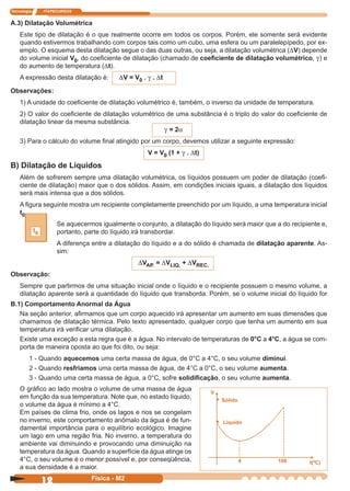 Tecnologia ITAPECURSOS
12 Física - M2
A.3) Dilatação Volumétrica
Este tipo de dilatação é o que realmente ocorre em todos os corpos. Porém, ele somente será evidente
quando estivermos trabalhando com corpos tais como um cubo, uma esfera ou um paralelepípedo, por ex-
emplo. O esquema desta dilatação segue o das duas outras, ou seja, a dilatação volumétrica (DV) depende
do volume inicial V0, do coeﬁciente de dilatação (chamado de coeﬁciente de dilatação volumétrico, g) e
do aumento de temperatura (Dt).
A expressão desta dilatação é: DV = V0 . g . Dt
Observações:
1) A unidade do coeﬁciente de dilatação volumétrico é, também, o inverso da unidade de temperatura.
2) O valor do coeﬁciente de dilatação volumétrico de uma substância é o triplo do valor do coeﬁciente de
dilatação linear da mesma substância.
g = 2a
3) Para o cálculo do volume ﬁnal atingido por um corpo, devemos utilizar a seguinte expressão:
V = V0 (1 + g . Dt)
B) Dilatação de Líquidos
Além de sofrerem sempre uma dilatação volumétrica, os líquidos possuem um poder de dilatação (coeﬁ-
ciente de dilatação) maior que o dos sólidos. Assim, em condições iniciais iguais, a dilatação dos líquidos
será mais intensa que a dos sólidos.
A ﬁgura seguinte mostra um recipiente completamente preenchido por um líquido, a uma temperatura inicial
t0 .
Se aquecermos igualmente o conjunto, a dilatação do líquido será maior que a do recipiente e,
portanto, parte do líquido irá transbordar.
A diferença entre a dilatação do líquido e a do sólido é chamada de dilatação aparente. As-
sim:
DVAP. = DVLIQ. + DVREC.
Observação:
Sempre que partirmos de uma situação inicial onde o líquido e o recipiente possuem o mesmo volume, a
dilatação aparente será a quantidade do líquido que transborda. Porém, se o volume inicial do líquido for
B.1) Comportamento Anormal da Água
Na seção anterior, aﬁrmamos que um corpo aquecido irá apresentar um aumento em suas dimensões que
chamamos de dilatação térmica. Pelo texto apresentado, qualquer corpo que tenha um aumento em sua
temperatura irá veriﬁcar uma dilatação.
Existe uma exceção a esta regra que é a água. No intervalo de temperaturas de 0°C a 4°C, a água se com-
porta de maneira oposta ao que foi dito, ou seja:
1 - Quando aquecemos uma certa massa de água, de 0°C a 4°C, o seu volume diminui.
2 - Quando resfriamos uma certa massa de água, de 4°C a 0°C, o seu volume aumenta.
3 - Quando uma certa massa de água, a 0°C, sofre solidiﬁcação, o seu volume aumenta.
t0
O gráﬁco ao lado mostra o volume de uma massa de água
em função da sua temperatura. Note que, no estado líquido,
o volume da água é mínimo a 4°C.
Em países de clima frio, onde os lagos e rios se congelam
no inverno, este comportamento anômalo da água é de fun-
damental importância para o equilíbrio ecológico. Imagine
um lago em uma região fria. No inverno, a temperatura do
ambiente vai diminuindo e provocando uma diminuição na
temperatura da água. Quando a superfície da água atinge os
4°C, o seu volume é o menor possível e, por conseqüência,
a sua densidade é a maior.
V
• Sólido
• Líquido
4 t(ºC)100
 