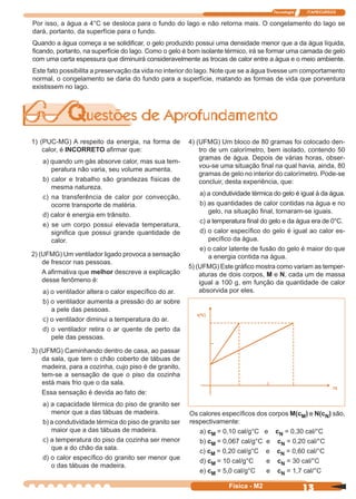 Tecnologia ITAPECURSOS
13Física - M2
1) (PUC-MG) A respeito da energia, na forma de
calor, é INCORRETO aﬁrmar que:
a) quando um gás absorve calor, mas sua tem-
peratura não varia, seu volume aumenta.
b) calor e trabalho são grandezas físicas de
mesma natureza.
c) na transferência de calor por convecção,
ocorre transporte de matéria.
d) calor é energia em trânsito.
e) se um corpo possui elevada temperatura,
signiﬁca que possui grande quantidade de
calor.
2) (UFMG) Um ventilador ligado provoca a sensação
de frescor nas pessoas.
A aﬁrmativa que melhor descreve a explicação
desse fenômeno é:
a) o ventilador altera o calor especíﬁco do ar.
b) o ventilador aumenta a pressão do ar sobre
a pele das pessoas.
c) o ventilador diminui a temperatura do ar.
d) o ventilador retira o ar quente de perto da
pele das pessoas.
3) (UFMG) Caminhando dentro de casa, ao passar
da sala, que tem o chão coberto de tábuas de
madeira, para a cozinha, cujo piso é de granito,
tem-se a sensação de que o piso da cozinha
está mais frio que o da sala.
Essa sensação é devida ao fato de:
a) a capacidade térmica do piso de granito ser
menor que a das tábuas de madeira.
b) a condutividade térmica do piso de granito ser
maior que a das tábuas de madeira.
c) a temperatura do piso da cozinha ser menor
que a do chão da sala.
d) o calor especíﬁco do granito ser menor que
o das tábuas de madeira.
4) (UFMG) Um bloco de 80 gramas foi colocado den-
tro de um calorímetro, bem isolado, contendo 50
gramas de água. Depois de várias horas, obser-
vou-se uma situação ﬁnal na qual havia, ainda, 80
gramas de gelo no interior do calorímetro. Pode-se
concluir, desta experiência, que:
a) a condutividade térmica do gelo é igual à da água.
b) as quantidades de calor contidas na água e no
gelo, na situação ﬁnal, tornaram-se iguais.
c) a temperatura ﬁnal do gelo e da água era de 0°C.
d) o calor especíﬁco do gelo é igual ao calor es-
pecíﬁco da água.
e) o calor latente de fusão do gelo é maior do que
a energia contida na água.
5) (UFMG) Este gráﬁco mostra como variam as temper-
aturas de dois corpos, M e N, cada um de massa
igual a 100 g, em função da quantidade de calor
absorvida por eles.
Os calores especíﬁcos dos corpos M(cM) e N(cN) são,
respectivamente:
a) cM = 0,10 cal/g°C e cN = 0,30 cal/°C
b) cM = 0,067 cal/g°C e cN = 0,20 cal/°C
c) cM = 0,20 cal/g°C e cN = 0,60 cal/°C
d) cM = 10 cal/g°C e cN = 30 cal/°C
e) cM = 5,0 cal/g°C e cN = 1,7 cal/°C
Por isso, a água a 4°C se desloca para o fundo do lago e não retorna mais. O congelamento do lago se
dará, portanto, da superfície para o fundo.
Quando a água começa a se solidiﬁcar, o gelo produzido possui uma densidade menor que a da água líquida,
ﬁcando, portanto, na superfície do lago. Como o gelo é bom isolante térmico, irá se formar uma camada de gelo
com uma certa espessura que diminuirá consideravelmente as trocas de calor entre a água e o meio ambiente.
Este fato possibilita a preservação da vida no interior do lago. Note que se a água tivesse um comportamento
normal, o congelamento se daria do fundo para a superfície, matando as formas de vida que porventura
existissem no lago.
t(ºC)
75
 