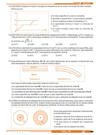 Tecnologia ITAPECURSOS
15Física - M2
T
T2
T1
0
Q
17) Duas lâminas de metais diferentes, M e N, são unidas rigidamente. Ao se aquecer o conjunto até uma
certa temperatura, este se deforma, conforme mostra a ﬁgura.
Com base na deformação observada, pode-se concluir que:
a) a capacidade térmica do metal M é maior do que a capacidade térmica do metal N.
b) a condutividade térmica do metal M é maior do que a condutividade térmica do metal N.
c) a quantidade de calor absorvida pelo metal M é maior do que a quantidade de calor absorvida pelo metal N.
d) o calor especíﬁco do metal M é maior do que o calor especíﬁco do metal N.
e) o coeﬁciente de dilatação linear do metal M é maior do que o coeﬁciente de dilatação linear do metal N.
18) (UFMG) O coeﬁciente de dilatação térmica do alumínio (Al) é, aproximadamente, duas vezes o coeﬁciente
de dilatação térmica do ferro (Fe). A ﬁgura mostra duas peças onde um anel feito de um desses metais
envolve um disco feito do outro. À temperatura ambiente, os discos estão presos aos anéis.
Metal M
Metal N
Temperatura T1 Temperatura T2 > T1
Se as duas peças forem aquecidas uniformemente,
é correto aﬁrmar que:
a) apenas o disco de Al se soltará do anel de Fe.
b) apenas o disco de Fe se soltará do anel de Al.
c) os dois discos se soltarão dos respectivos
anéis.
d) os discos não se soltarão dos anéis.
Fe
AlFe
Al
14) (PUC-MG) O diagrama mostra a variação de temperatura de um corpo, em função do calor recebido.
Aﬁrma-se que:
a) O calor especíﬁco do corpo é constante.
b) Durante o aquecimento, o corpo realizou trabalho.
c) Houve mudança da fase na temperatura T1.
d) A capacidade térmica é menor no intervalo de
0 a T1.
e) O corpo recebeu maior calor no intervalo de
T1 a T2.
15) (PUC-MG) Um calorímetro de capacidade térmica desprezível contém 1.000g de água a 0°C. Lançam-se
192g de alumínio a 100°C nessa água, atingindo-se 4°C de temperatura de equilíbrio. O calor especíﬁco
do alumínio, em , é:
a) 0,217 b) 0,093 c) 0,199 d) 0,550 e) 0,113
16) (UFLA) Num calorímetro de capacidade térmica 10 cal/°C, tem-se uma substância de massa 200g, calor
especíﬁco 0,2 cal/g°C a 60° C. Adiciona-se nesse calorímetro uma massa de 100g e de calor especíﬁco
0,1 cal/g°C à temperatura de 30°C. A temperatura de equilíbrio será de:
a) 55°C b) 45°C c) 25°C d) 30°C e) 70°C
 