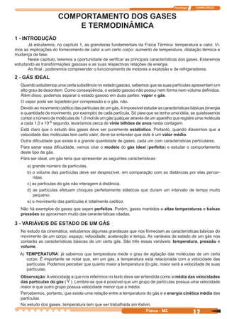 Tecnologia ITAPECURSOS
17Física - M2
COMPORTAMENTO DOS GASES
E TERMODINÂMICA
1 - INTRODUÇÃO
Já estudamos, no capítulo 1, as grandezas fundamentais da Física Térmica: temperatura e calor. Vi-
mos as implicações do fornecimento de calor a um certo corpo: aumento de temperatura, dilatação térmica e
mudança de fase.
Neste capítulo, teremos a oportunidade de veriﬁcar as principais características dos gases. Estaremos
estudando as transformações gasosas e as suas respectivas relações de energia.
Ao ﬁnal , poderemos compreender o funcionamento de motores a explosão e de refrigeradores.
2 - GÁS IDEAL
Quando estudamos uma certa substância no estado gasoso, sabemos que as suas partículas apresentam um
alto grau de desordem. Como conseqüência, o estado gasoso não possui nem forma nem volume deﬁnidos.
Além disso, podemos separar o estado gasoso em duas partes: vapor e gás.
O vapor pode ser liqüefeito por compressão e o gás, não.
Devido ao movimento caótico das partículas de um gás, é impossível estudar as características básicas (energia
e quantidade de movimento, por exemplo) de cada partícula. Só para que se tenha uma idéia, se quiséssemos
contar o número de moléculas de 1,0 mol de um gás qualquer através de um aparelho que registre uma molécula
a cada 1,0 x 10-6 segundo, levaríamos cerca de vinte bilhões de anos nesta contagem.
Está claro que o estudo dos gases deve ser puramente estatístico. Portanto, quando dissermos que a
velocidade das moléculas tem certo valor, deve-se entender que este é um valor médio.
Outra diﬁculdade que existe é a grande quantidade de gases, cada um com características particulares.
Para sanar essa diﬁculdade, vamos criar o modelo do gás ideal (perfeito) e estudar o comportamento
deste tipo de gás.
Para ser ideal, um gás teria que apresentar as seguintes características:
a) grande número de partículas.
b) o volume das partículas deve ser desprezível, em comparação com as distâncias por elas percor-
ridas.
c) as partículas do gás não interagem à distância.
d) as partículas efetuam choques perfeitamente elásticos que duram um intervalo de tempo muito
pequeno.
e) o movimento das partículas é totalmente caótico.
Não há exemplos de gases que sejam perfeitos. Porém, gases mantidos a altas temperaturas e baixas
pressões se aproximam muito das características citadas.
3 - VARIÁVEIS DE ESTADO DE UM GÁS
No estudo da cinemática, estudamos algumas grandezas que nos forneciam as características básicas do
movimento de um corpo: espaço, velocidade, aceleração e tempo. As variáveis de estado de um gás nos
contarão as características básicas de um certo gás. São três essas variáveis: temperatura, pressão e
volume.
A) TEMPERATURA: já sabemos que temperatura mede o grau de agitação das moléculas de um certo
corpo. É importante se notar que, em um gás, a temperatura está relacionada com a velocidade das
partículas. Podemos perceber que quanto maior a temperatura do gás, maior será a velocidade de suas
partículas.
Observação: A velocidade a que nos referimos no texto deve ser entendida como a média das velocidades
das partículas do gás ( V ). Lembre-se que é possível que um grupo de partículas possua uma velocidade
maior e que outro grupo possua velocidade menor que a média.
Percebemos, portanto, que existe uma relação entre a temperatura do gás e a energia cinética média das
partículas.
No estudo dos gases, temperatura tem que ser trabalhada em Kelvin.
 
