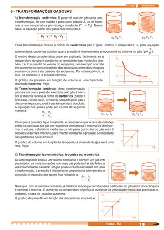 Tecnologia ITAPECURSOS
19Física - M2
6 - TRANSFORMAÇÕES GASOSAS
A) Transformação isotérmica: É possível que um gás sofra uma
transformação, de um estado 1 para outro estado 2, de tal forma
que a sua temperatura permaneça constante (T1 = T2). Nesse
caso, a equação geral dos gases ﬁca reduzida a:
p1 . V1 = p2 . V2
Essa transformação recebe o nome de isotérmica (iso = igual; termos = temperatura) e, pela equação
apresentada, podemos concluir que a pressão é inversamente proporcional ao volume do gás (p α
1
V
).
p1, V1, T1 p2, V2, T2
B) Transformação isobárica: Uma transformação
gasosa em que a pressão exercida pelo gás é sem-
pre a mesma recebe o nome de isobárica (baros =
pressão). Nesse caso, o volume ocupado pelo gás é
diretamente proporcional à sua temperatura absoluta.
A equação dos gases pode ser escrita da seguinte
maneira:
O gráﬁco da pressão em função do volume é uma hipérbole
chamada isoterma. Veja:
p1, V1, T1 p2, V2, T2
O motivo desta característica pode ser explicado facilmente: se a
temperatura do gás é constante, a velocidade das moléculas tam-
bém o é. O aumento do volume do recipiente, por exemplo acarreta
em aumento no percurso médio das moléculas entre dois choques
sucessivos contra as paredes do recipiente. Por conseqüência, a
taxa de colisões (e a pressão) diminui.
Para que a pressão ﬁque constante, é necessário que a taxa de colisões
entre as partículas do gás e o recipiente permaneça a mesma Se diminuir-
mos o volume, a distância média percorrida pelas partículas do gás entre 2
colisões se tornará menor e, para manter constante a pressão, a velocidade
das partículas deve diminuir.
O gráﬁco do volume em função da temperatura absoluta do gás será uma
reta. Veja:
C) Transformação isovolumétrica, isocórica ou isométrica:
Se um recipiente possui um volume constante e contém um gás em
seu interior, as transformações que esse gás pode sofrer são feitas a
volume constante. Quando um gás possui volume constante em uma
transformação, a pressão é diretamente proporcional à temperatura
absoluta. A equação dos gases ﬁca reduzida a:
Note que, com o volume constante, a distância média percorrida pelas partículas do gás entre dois choques
é sempre a mesma. O aumento da temperatura signiﬁca o aumento da velocidade média das partículas e,
portanto, a taxa de colisões aumenta.
O gráﬁco da pressão em função da temperatura absoluta é:
V
T
V
T
1
1
2
2
=
p
T
p
T
1
1
2
2
=
 