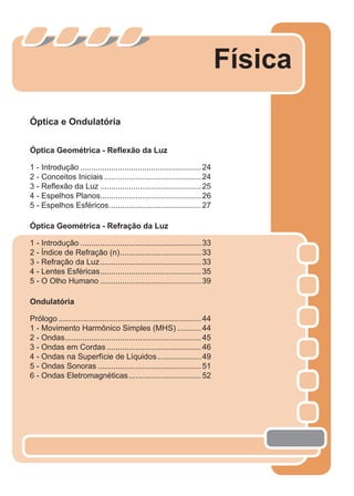 Óptica e Ondulatória
Óptica Geométrica - Reﬂexão da Luz
1 - Introdução .......................................................24
2 - Conceitos Iniciais ............................................24
3 - Reﬂexão da Luz ..............................................25
4 - Espelhos Planos..............................................26
5 - Espelhos Esféricos..........................................27
Óptica Geométrica - Refração da Luz
1 - Introdução .......................................................33
2 - Índice de Refração (n).....................................33
3 - Refração da Luz..............................................33
4 - Lentes Esféricas..............................................35
5 - O Olho Humano ..............................................39
Ondulatória
Prólogo .................................................................44
1 - Movimento Harmônico Simples (MHS) ...........44
2 - Ondas..............................................................45
3 - Ondas em Cordas ...........................................46
4 - Ondas na Superfície de Líquidos....................49
5 - Ondas Sonoras ...............................................51
6 - Ondas Eletromagnéticas.................................52
Física
 