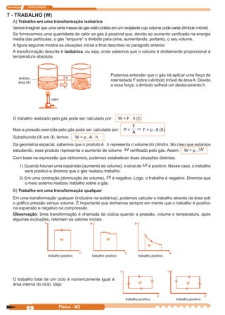 Tecnologia ITAPECURSOS
20 Física - M2
7 - TRABALHO (W)
A) Trabalho em uma transformação isobárica
Vamos imaginar que uma certa massa de gás está contida em um recipiente cujo volume pode variar (êmbolo móvel).
Se fornecermos uma quantidade de calor ao gás é possível que, devido ao aumento veriﬁcado na energia
média das partículas, o gás “empurre” o êmbolo para cima, aumentando, portanto, o seu volume.
A ﬁgura seguinte mostra as situações inicial e ﬁnal descritas no parágrafo anterior.
A transformação descrita é isobárica, ou seja, onde sabemos que o volume é diretamente proporcional à
temperatura absoluta.
Podemos entender que o gás irá aplicar uma força de
intensidade F sobre o êmbolo móvel de área A. Devido
a essa força, o êmbolo sofrerá um deslocamento h.
O trabalho realizado pelo gás pode ser calculado por: W = F . h (I)
Mas a pressão exercida pelo gás pode ser calculada por: P =
F
A
⇒ F = p . A (II)
Substituindo (II) em (I), temos: W = p . A . h
Da geometria espacial, sabemos que o produto A . h representa o volume do cilindro. No caso que estamos
estudando, esse produto representa o aumento de volume ∆V veriﬁcado pelo gás. Assim: W = p . ∆V
Com base na expressão que obtivemos, podemos estabelecer duas situações distintas.
1) Quando houver uma expansão (aumento de volume), o sinal de ∆V é positivo. Nesse caso, o trabalho
será positivo e diremos que o gás realizou trabalho.
2) Em uma contração (diminuição de volume), ∆V é negativo. Logo, o trabalho é negativo. Diremos que
o meio externo realizou trabalho sobre o gás.
B) Trabalho em uma transformação qualquer
Em uma transformação qualquer (inclusive na isobárica), podemos calcular o trabalho através da área sob
o gráﬁco pressão versus volume. É importante que tenhamos sempre em mente que o trabalho é positivo
na expansão e negativo na compressão.
Observação: Uma transformação é chamada de cíclica quando a pressão, volume e temperatura, após
algumas evoluções, retomam os valores iniciais.
êmbolo
área (A)
calor
h
O trabalho total de um ciclo é numericamente igual à
área interna do ciclo. Veja:
trabalho positivo trabalho positivo trabalho positivo
w
ww
trabalho positivo trabalho positivo
w w
 