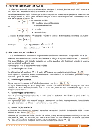 Tecnologia ITAPECURSOS
21Física - M2
8 - ENERGIA INTERNA DE UM GÁS (U)
Já sabemos que as partículas de um gás estão em constante movimentação e que quanto maior a tempera-
tura, maior será a média das velocidades dessas partículas.
Devido a essa movimentação, dizemos que as partículas possuem uma certa energia cinética. Daremos nome
de energia interna (U) de um gás à soma das energias cinéticas das suas partículas. Pode-se demonstrar
que a energia interna é dada por:
U nRT=
3
2
onde n = número de mols
R = constante universal dos gases
T = temperatura absoluta.ou
U p V=
3
2
.
p = pressão
V = volume do gás
A variação da energia interna ( ∆U ) depende, portanto, da variação da temperatura absoluta do gás. Assim:
∆ ∆U n R T=
3
2
Note que: 1) no aquecimento: ∆ ∆T U> ⇒ >0 0
2) no resfriamento: ∆ ∆T U< ⇒ <0 0
9 - 1ª LEI DA TERMODINÂMICA
A 1ª lei da termodinâmica estabelece a relação existente entre o calor, o trabalho e a energia interna de um gás.
Podemos entender esta lei como uma lei da conservação da energia. A expressão matemática é: Q = W + ∆U
Q é a quantidade de calor trocada, que pode ser positiva quando o calor é recebido pelo gás, e negativa
quando o calor é cedido pelo gás.
Vamos aplicar essa lei às transformações gasosas.
A) Transformação isotérmica
Se a temperatura é constante, ∆U = 0. Assim a 1ª lei pode ser escrita da seguinte forma: Q = W
Essa expressão sugere que, mesmo recebendo calor, a temperatura do gás não se altera, pois toda a energia
recebida é gasta sob forma de trabalho.
B) Transformação isobárica
Nesse caso, os três termos da 1ª lei são diferentes de zero. Logo: Q = W + ∆U
Se o gás receber calor, parte dessa energia será utilizada para realizar trabalho e a outra parte será arma-
zenada sob a forma de energia interna. Se o gás ceder calor, o trabalho será realizado sobre o gás e a sua
temperatura irá diminuir.
C) Transformação isovolumétrica
Quando o volume permanece constante, não há a realização de trabalho (W = 0). Dessa forma, a 1ª lei ﬁca
reduzida a: Q = ∆U
Isso signiﬁca que todo o calor recebido pelo gás é armazenado sob forma de energia interna. Por outro lado,
se o gás ceder calor, ele utiliza a sua energia interna para tal ﬁm.
D) Transformação adiabática
Chamamos de transformação adiábatica aquela que se processa sem troca de calor entre o gás e o meio
externo (Q = 0). Assim: W = - ∆U
Note que, se o gás realizar trabalho (aumento de volume, W > 0), a sua energia interna diminui (diminuição de
temperatura, ∆U < 0). Por outro lado, se o meio externo realizar trabalho sobre o gás (diminuição de volume,
W < 0), a energia interna do gás irá aumentar (aumento de temperatura, ∆U > 0).
 